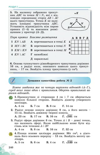РОЗДІЛ 2________________________________________________________________
5. На малюнку зображено трикут­
ник АВС та точки М і М які є від­
повідно серединами сторін АВ і АС
цього трикутника. Точка К не нале­
жить площині трикутника АВС.
Установіть відповідність між парою
прямих (1-4) та взаємним розмі­
щенням у просторі (А-Д).
Пара прямих
1 КЫ і АВ
2 МЫ і ВС
3 КМ і КЫ
4 КЫ і АС
Взаємне розміщення
мимобіжні
перетинаються в
перетинаються в
перетинаються в
Д паралельні
6. Основа тупокутного рівнобедреного трикутника дорівнює
16 см, а радіус кола, описаного навколо цього трикут­
ника, - 17 см. Знайдіть площу трикутника (у см2).
Домашня самостійна робота № 2
А
Б
В
г
Кожне завдання має по чотири варіанти відповіді (А-Г),
серед яких лише один є правильним. Оберіть правильний ва­
ріант відповіді.
1. Прямокутник зі сторонами 4 см і 7 см обертається
навколо більшої сторони. Знайдіть діаметр утвореного
циліндра.
А. 4 см Б. 7 см В. 8 см Г. 14 см
2. Радіус основи конуса дорівнює 8 см, а його висота -
15 см. Знайдіть довжину твірної конуса.
А. 23 см Б. 17 см В. 16 см Г. ^161 см
3. Радіус сфери дорівнює 8 см. Точки А і В - деякі точки,
що належать сфері. Якою найбільшою може бути від­
стань між точками А і В?
Б. 8 см В. 16 см Г. 32 см
основи циліндра дорівнює 36л см2, а діаго-
осьового перерізу - 13 см. Знайдіть висоту ци-
Б. 6 см В. 4 см г. Лзз см
А. 4 см
4. Площа
наль його
ліндра.
А. 5 см
 