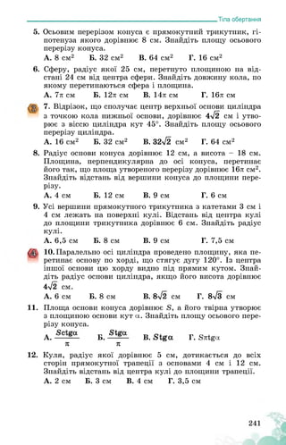 ___________________________________________________________Тіла обертання
5. Осьовим перерізом конуса є прямокутний трикутник, гі­
потенуза якого дорівнює 8 см. Знайдіть площу осьового
перерізу конуса.
А. 8 см2 Б. 32 см2 В. 64 см2 Г. 16 см2
6. Сферу, радіус якої 25 см, перетнуто площиною на від­
стані 24 см від центра сфери. Знайдіть довжину кола, по
якому перетинаються сфера і площина.
А. 7л см Б. 12л см В. 14л см Г. 16л см
7. Відрізок, що сполучає центр верхньої основи циліндра
з точкою кола нижньої основи, дорівнює 4у/2 см і утво­
рює з віссю циліндра кут 45°. Знайдіть площу осьового
перерізу циліндра.
А. 16 см2 Б. 32 см2 В. 32/2 см2 Г. 64 см2
8. Радіус основи конуса дорівнює 12 см, а висота - 18 см.
Площина, перпендикулярна до осі конуса, перетинає
його так, що площа утвореного перерізу дорівнює 16л см2.
Знайдіть відстань від вершини конуса до площини пере­
різу.
А. 4 см Б. 12 см В. 9 см Г. 6 см
9.Усі вершини прямокутного трикутника з катетами 3 см і
4 см лежать на поверхні кулі. Відстань від центра кулі
до площини трикутника дорівнює 6 см. Знайдіть радіус
кулі.
А. 6,5 см Б. 8 см В. 9 см Г. 7,5 см
10. Паралельно осі циліндра проведено площину, яка пе-
" ретинає основу по хорді, що стягує дугу 120°. Із центра
іншої основи цю хорду видно під прямим кутом. Знай­
діть радіус основи циліндра, якщо його висота дорівнює
4л/2 см.
А. 6 см Б. 8 см В. 8л/2 см Г. 8л/3 см
11. Площа основи конуса дорівнює 8, а його твірна утворює
з площиною основи кут а. Знайдіть площу осьового пере­
різу конуса.
А. Б. В. Г. Ялі^а
л л
12. Куля, радіус якої дорівнює 5 см, дотикається до всіх
сторін прямокутної трапеції з основами 4 см і 12 см.
Знайдіть відстань від центра кулі до площини трапеції.
А. 2 см Б. 3 см В. 4 см Г. 3,5 см
 