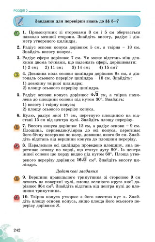 РОЗДІЛ 2________________________________________________________________
Завдання для перевірки знань до §§ 5—7
1. Прямокутник зі сторонами 3 см і 5 см обертається
навколо меншої сторони. Знайдіть висоту, радіус і діа­
метр утвореного циліндра.
2. Радіус основи конуса дорівнює 5 см, а твірна - 13 см.
Знайдіть висоту конуса.
3. Радіус сфери дорівнює 7 см. Чи може відстань між дея­
кими двома точками, що належать сфері, дорівнювати:
1) 2 см; 2) 11 см; 3) 14 см; 4) 15 см?
4. Довжина кола основи циліндра дорівнює 8л см, а діа­
гональ осьового перерізу циліндра - 10 см. Знайдіть:
1) довжину твірної циліндра;
2) площу осьового перерізу циліндра.
5. Радіус основи конуса дорівнює 4л/з см, а твірна нахи­
лена до площини основи під кутом 30°. Знайдіть:
1) висоту і твірну конуса;
2) площу осьового перерізу конуса.
6. Кулю, радіус якої 17 см, перетнуто площиною на від­
стані 15 см від центра кулі. Знайдіть площу перерізу.
7. Висота конуса дорівнює 12 см, а радіус основи - 9 см.
Площина, перпендикулярна до осі конуса, перетинає
його бічну поверхню по колу, довжина якого 6л см. Знай­
діть відстань від вершини конуса до площини перерізу.
8. Паралельно осі циліндра проведено площину, яка пе­
ретинає основу по хорді, що стягує дугу 90°. Із центра
іншої основи цю хорду видно під кутом 60°. Площа утво­
реного перерізу дорівнює 16л/2 см2. Знайдіть висоту ци­
ліндра.
Додаткові завдання
9. Вершини правильного трикутника зі стороною 9 см
лежать на поверхні кулі, площа великого круга якої до­
рівнює 36л см2. Знайдіть відстань від центра кулі до пло-
щини трикутника.
10. Твірна конуса утворює з його висотою кут а. Знай-
“ діть площу основи конуса, якщо площа його осьового пе­
рерізу дорівнює 8.
242
 