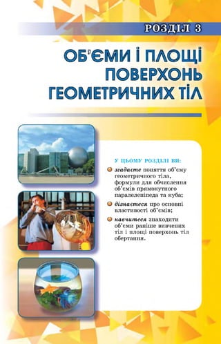 РОЗДІЛ з
ОБ’ЄМИ І ПЛОЩІ
ПОВЕРХОНЬ
ГЕОМЕТРИЧНИХ ТІЛ
У ЦЬОМУ РОЗДІЛІ ВИ:
О згадаєте поняття об’єму
геометричного тіла,
формули для обчислення
об’ємів прямокутного
паралелепіпеда та куба;
О дізнаєтеся про основні
властивості об’ємів;
О навчитеся знаходити
об’єми раніше вивчених
тіл і площі поверхонь тіл
обертання.
 