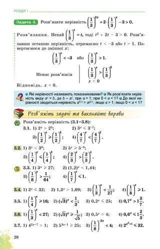 РОЗДІЛ 1 ________________________________________________________________
Задача 4. -3>0.
= і, тоді г2
завши останню нерівність, отримаємо
вертаємося до змінної х:
+ 2г - 3 > 0. Розв’я-
г < -3 або г > 1. По-
Немає розв’язків
Відповідь. х < 0.
х < 0
о Які нерівності називають показниковими? о Як розв’язати нерів­
ність виду ах > Ь, де Ь = ас, при а > 1; при 0 < а < 1 ? <з До якої не­
рівності зводиться нерівність > адх якщо а > 1; якщо 0 < а < 1?
Розв'яжіть зй^йчі тя виконяйте внрйви
3.1.
Розв’яжіть нерівність (3.1—3.8):
1) 2х > 25; 2)
4)
3х < 3-7;
1) 3х
3)
2) 5х I 5_3;
3)
3.3. 1) 3х I 27;
1
> 64’
ґі V
А
2) (1,2)х < 1,44;
4)
3.5.
3.6.
3.7.
1) (!][>№
1)
1) 42х-7 > 1;
2) 1,3х > 1,69;
2) (ТЗГ <
2)
<5
2) 53х+1 I 25;
3)3 J 27
3) 0,2х < 25;
3)
3) 0,5х > 4;
х і у2х
А
<4;
00ІЬОІ00
4) 0,7х > 1
4) 0,6х < 1
4) 2х2+1 < 32.
 
