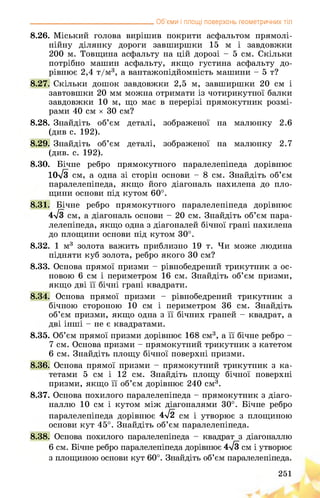__________________________________ Об’єми і площі поверхонь геометричних тіл
8.26. Міський голова вирішив покрити асфальтом прямолі­
нійну ділянку дороги завширшки 15 мі завдовжки
200 м. Товщина асфальту на цій дорозі - 5 см. Скільки
потрібно машин асфальту, якщо густина асфальту до­
рівнює 2,4 т/м3, а вантажопідйомність машини - 5 т?
8.27. Скільки дошок завдовжки 2,5 м, завширшки 20 см і
завтовшки 20 мм можна отримати із чотирикутної балки
завдовжки 10 м, що має в перерізі прямокутник розмі­
рами 40 см х 30 см?
8.28. Знайдіть об’єм деталі, зображеної на малюнку 2.6
(див с. 192).
8.29. Знайдіть об’єм деталі, зображеної на малюнку 2.7
(див. с. 192).
8.30. Бічне ребро прямокутного паралелепіпеда дорівнює
Юл/З см, а одна зі сторін основи - 8 см. Знайдіть об’єм
паралелепіпеда, якщо його діагональ нахилена до пло­
щини основи під кутом 60°.
8.31. Бічне ребро прямокутного паралелепіпеда дорівнює
4>/з гональ основи - 20 см. Знайдіть об’єм пара­
лелепіпеда, якщо одна з діагоналей бічної грані нахилена
до площини основи під кутом 30°.
8.32. 1 м3 золота важить приблизно 19 т. Чи може людина
підняти куб золота, ребро якого 30 см?
8.33. Основа прямої призми - рівнобедрений трикутник з ос­
новою 6 см і периметром 16 см. Знайдіть об’єм призми,
якщо дві її бічні грані квадрати.
8.34. Основа прямої призми - рівнобедрений трикутник з
бічною стороною 10 см і периметром 36 см. Знайдіть
об’єм призми, якщо одна з її бічних граней - квадрат, а
дві інші - не є квадратами.
8.35. Об’єм прямої призми дорівнює 168 см3, а її бічне ребро -
7 см. Основа призми - прямокутний трикутник з катетом
6 см. Знайдіть площу бічної поверхні призми.
8.36. Основа прямої призми - прямокутний трикутник з ка­
тетами 5 см і 12 см. Знайдіть площу бічної поверхні
призми, якщо її об’єм дорівнює 240 см3.
8.37. Основа похилого паралелепіпеда - прямокутник з діаго­
наллю 10 см і кутом між діагоналями 30°. Бічне ребро
паралелепіпеда дорівнює 4-72 см і утворює з площиною
основи кут 45°. Знайдіть об’єм паралелепіпеда.
8.38. Основа похилого паралелепіпеда - квадрат з діагоналлю
6 см. Бічне ребро паралелепіпеда дорівнює 4>/з см і утворює
з площиною основи кут 60°. Знайдіть об’єм паралелепіпеда.
251
 