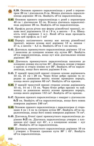 РОЗДІЛ з________________________________________________________________
8.39. Основою прямого паралелепіпеда є ромб з периме­
тром 20 см і діагоналлю 8 см. Менша діагональ паралеле­
піпеда дорівнює 10 см. Знайдіть об’єм паралелепіпеда.
8.40. Основою прямого паралелепіпеда є ромб з периметром
40 см і діагоналлю 12 см. Більша діагональ паралелепі­
педа дорівнює 20 см. Знайдіть об’єм паралелепіпеда.
8.41. Профіль русла річки має форму рівнобічної трапеції, ос­
нови якої дорівнюють 15 м і 9 м, а висота - 3 м. Швид­
кість течії дорівнює 1 м/с. Який об’єм води проходить
через цей профіль за 1 хв?
8.42. Переріз залізничного насипу має вигляд рівнобічної
трапеції, верхня основа якої дорівнює 12 м, нижня -
27 м, а висота - 4,5 м. Знайдіть об’єм 1 км насипу.
8.43. Діагональ прямокутного паралелепіпеда дорівнює 12 см
і нахилена до площини основи під кутом 60°. Знайдіть
об’єм паралелепіпеда, якщо кут між діагоналями основи
дорівнює 30°.
8.44. Діагональ прямокутного паралелепіпеда нахилена до
площини основи під кутом 45°. Діагональ основи утворює
з однією зі сторін основи кут 30°. Знайдіть об’єм парале­
лепіпеда, якщо його висота дорівнює 8 см.
8.45. У прямій трикутній призмі сторони основи дорівнюють
13 см, 21 см і 20 см. Через бічне ребро призми та се­
редню за довжиною висоту основи проведено переріз,
площа якого дорівнює 63 см2. Знайдіть об’єм призми.
8.46. У прямій трикутній призмі сторони основи дорівнюють
13 см, 14 см і 15 см. Через бічне ребро призми та най­
меншу за довжиною висоту основи проведено переріз,
площа якого дорівнює 112 см2. Знайдіть об’єм призми.
8.47. Основою прямого паралелепіпеда є квадрат з діагоналлю
6>/2 см. Знайдіть об’єм паралелепіпеда, якщо його повна
поверхня дорівнює 240 см2.
8.48. Основою прямого паралелепіпеда є паралелограм зі сторо­
нами 4 см і 5 см та гострим кутом 30°. Знайдіть об’єм па­
ралелепіпеда, якщо його повна поверхня дорівнює 74 см2.
8.49. Діагональ бічної грані прямокутного паралелепіпеда до­
рівнює 8л/2 см. Діагональ паралелепіпеда утворює з пло­
щиною цієї грані кут 45°, а з площиною основи - кут
30°. Знайдіть об’єм паралелепіпеда.
8.50. Діагональ прямокутного паралелепіпеда дорівнює 10 см
і утворює з бічними гранями кути 30° і 45°. Знайдіть
об’єм паралелепіпеда.
252
 