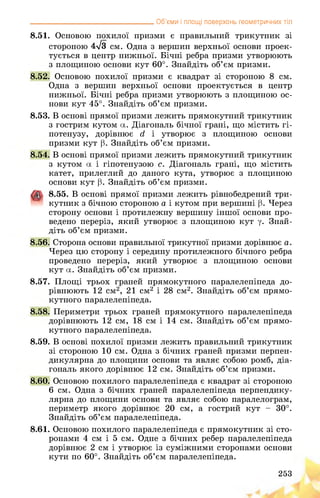 __________________________________ Об’єми і площі поверхонь геометричних тіл
8.51. Основою похилої призми є правильний трикутник зі
стороною 4л/з см. Одна з вершин верхньої основи проек­
тується в центр нижньої. Бічні ребра призми утворюють
з площиною основи кут 60°. Знайдіть об’єм призми.
8.52. Основою похилої призми є квадрат зі стороною 8 см.
Одна з вершин верхньої основи проектується в центр
нижньої. Бічні ребра призми утворюють з площиною ос­
нови кут 45°. Знайдіть об’єм призми.
8.53. В основі прямої призми лежить прямокутний трикутник
з гострим кутом а. Діагональ бічної грані, що містить гі­
потенузу, дорівнює гі і утворює з площиною основи
призми кут р. Знайдіть об’єм призми.
8.54. В основі прямої призми лежить прямокутний трикутник
з кутом а і гіпотенузою с. Діагональ грані, що містить
катет, прилеглий до даного кута, утворює з площиною
основи кут р. Знайдіть об’єм призми.
8.55. В основі прямої призми лежить рівнобедрений три­
кутник з бічною стороною а і кутом при вершині р. Через
сторону основи і протилежну вершину іншої основи про­
ведено переріз, який утворює з площиною кут у. Знай­
діть об’єм призми.
8.56. Сторона основи правильної трикутної призми дорівнює а.
Через цю сторону і середину протилежного бічного ребра
проведено переріз, який утворює з площиною основи
кут а. Знайдіть об’єм призми.
8.57. Площі трьох граней прямокутного паралелепіпеда до­
рівнюють 12 см2, 21 см2 і 28 см2. Знайдіть об’єм прямо­
кутного паралелепіпеда.
8.58. Периметри трьох граней прямокутного паралелепіпеда
дорівнюють 12 см, 18 см і 14 см. Знайдіть об’єм прямо­
кутного паралелепіпеда.
8.59. В основі похилої призми лежить правильний трикутник
зі стороною 10 см. Одна з бічних граней призми перпен­
дикулярна до площини основи та являє собою ромб, діа­
гональ якого дорівнює 12 см. Знайдіть об’єм призми.
8.60. Основою похилого паралелепіпеда є квадрат зі стороною
6 см. Одна з бічних граней паралелепіпеда перпендику­
лярна до площини основи та являє собою паралелограм,
периметр якого дорівнює 20 см, а гострий кут - 30°.
Знайдіть об’єм паралелепіпеда.
8.61. Основою похилого паралелепіпеда є прямокутник зі сто­
ронами 4 см і 5 см. Одне з бічних ребер паралелепіпеда
дорівнює 2 см і утворює із суміжними сторонами основи
кути по 60°. Знайдіть об’єм паралелепіпеда.
253
 