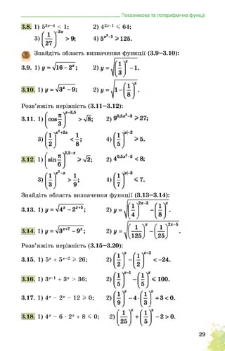 _______________________________________Показникова та логарифмічна функції
3.8. 1) 53х 4 < 1;
( 1 Т3х
>9;3)
2) 42х+1 < 64;
4) 5ж2_1 > 125.
,27;
Знайдіть область визначення функції (3.9—3.10):
3.9. 1) у = у/16-2х;
3.10. 1) у = у/зх-9;
Розв’яжіть нерівність (3.11—3.12):
3.11. 1)
3)
9
3.12. 1)
3)
2) 40,5ж2 3 < 8;
<)
Знайдіть область визначення функції (3.13—3.14):
3.13. 1) у = л/4х-2х+5;
3.14. 1) у = ^Зх+7 - 9х;
Розв’яжіть нерівність (3.15—3.20):
3.15. 1) 5х + 5х-2 I 26;
3.16. 1) 3х+1 + 3х > 36;
3.17. 1) 4х - 2х - 12 I 0;
3.18. 1) 4х - 6 • 2х + 8 < 0;
 