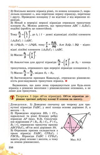 РОЗДІЛ з________________________________________________________________
2) Оскільки висоти пірамід рівні, то кожна площина ß, пара­
лельна площині а, яка перетинає першу піраміду, перетинає
і другу. Проведемо площину ß на відстані x від вершини пі­
раміди.
3) Нехай в перерізі першої піраміди отримали трикутник
площею S1. Можна довести, що трикутники ABC і A1B1C1
подібні (зробіть це самостійно).
Гі V
k
ІU
m S1
Тому де 11 і l - деякі відповідні лінійні елементи
ЛАїВіСі і AABC.
х ÄQi
4) APQ1B1 v {PQB, тому . Але B1Q1 і BQ - відпо­
відні лінійні елементи Д^1В1С1 і {ABC.
.2£
5) Маємо
S
X
м­
6) Аналогічно для другої піраміди
5
трикутника, отриманого при перерізі піраміди площиною р.
5 5
7) Маємо ■ , звідки 81 = 82.
в 8
, де S2 - площа
8) Застосовуючи принцип Кавальєрі, отримаємо рівновели-
кість розглядуваних трикутних пірамід. ■
Зауважимо, що дана лема справджується для будь-яких
пірамід з рівними висотами і рівновеликими основами, а не
лише для трикутних.
Теорема 1 (про об’єм піраміди). Об’єм піраміди
рівнює третині добутку площі її основи на висоту.
до-
Доведення. 1) Доведемо спочатку цю теорему для три­
кутної піраміди РАВС, у якої площа основи дорівнює 8, а
висота - Н.
2) Проведемо відрізки ВВі і ССі,
паралельні та рівні бічному ребру
піраміди АР (мал. 9.2). Сполучив­
ши відрізками Р і В1, В1 і С1, Р і С1,
Ві і С, отримаємо трикутну призму
АВСРВіСі, об’єм якої дорівнює 8к.
3) Отримана призма складається з
трьох пірамід: РАВС, СРВ1С1 і
РВСВ1. Піраміди РАВС і СРВ1С1
мають рівні основи і висоти, а тому
за лемою рівновеликі.
256
 