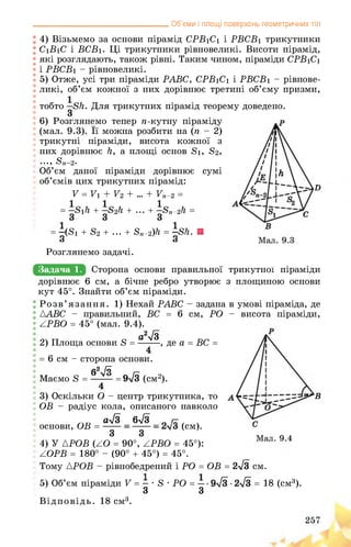 _________________________________Об’єми і площі поверхонь геометричних тіл
4) Візьмемо за основи пірамід CPB1C1 і PBCB1 трикутники
C1B1C і BCB1. Ці трикутники рівновеликі. Висоти пірамід,
які розглядають, також рівні. Таким чином, піраміди CPB1C1
і PBCB1 - рівновеликі.
5) Отже, усі три піраміди PABC, CPB1C1 і PBCB1 - рівнове­
ликі, об’єм кожної з них дорівнює третині об’єму призми,
тобто ■ Sh. Для трикутних пірамід теорему доведено.
З
6) Розглянемо тепер n-кутну піраміду
(мал. 9.3). Її можна розбити на (п - 2)
трикутні піраміди, висота кожної з
них дорівнює h, а площі основ S1, S2,
..., Sn—2.
Об’єм даної піраміди дорівнює сумі
об’ємів цих трикутних пірамід:
V = V1 + V2 + ... + Vn-2 =
= S1h + S2h + ... + Sn-2h =
= (S1 + S2 + ... + Sn-2)h = Sh. ■o o
Розглянемо задачі.
Задача 1. ТРИйИТЕОиЕвЕИ
з площиною основидорівнює 6 см, а бічне ребро утворює
кут 45°. Знайти об’єм піраміди.
Розв’язання. 1) Нехай РАВС - задана в умові піраміда, де
ААВС - правильний, ВС = 6 см, РО -
АРВО = 45° (мал. 9.4).
о тт а О2л/3
2) Площа основи 8 =
= 6 см - сторона основи.
/^2 /о
Маємо 8 = = 9^3 (см2).
4
3) Оскільки О - центр трикутника, то
ОВ - радіус кола, описаного навколо
а>/з 65/3 с
основи, ОВ = (см).
4) У АРОВ (АО = 90°, АРВО = 45°):
АОРВ = 180° - (90° + 45°) = 45°.
Тому АРОВ - рівнобедрений і РО = ОВ = 2>/з см.
5) Об’єм піраміди V = • 8 • РО = = 18 (см3).
З З
Відповідь. 18 см3.
, де a = BC =
висота піраміди,
 