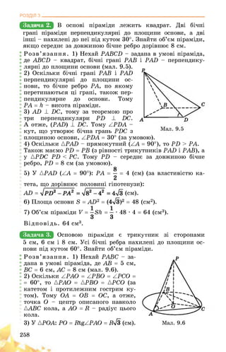 РОЗДІЛ з________________________________________________________________
Задача 2. В основі піраміди лежить квадрат. Дві бічні
грані піраміди перпендикулярні до площини основи, а дві
інші - нахилені до неї під кутом 30°. Знайти об’єм піраміди,
якщо середнє за довжиною бічне ребро дорівнює 8 см.
Розв’язання. 1) Нехай PABCD - задана в умові піраміда,
де ABCD - квадрат, бічні грані PAB і PAD - перпендику-
лярні до площини основи (мал. 9.5).
2) Оскільки бічні грані PAB і PAD
перпендикулярні до площини ос­
нови, то бічне ребро PA, по якому
перетинаються ці грані, також пер­
пендикулярне до основи. Тому
PA = h - висота піраміди.
3) AD ± DC, тому за теоремою про
три перпендикуляри PD ± DC.
А отже, (PAD) 1 DC. Тому APDA -
кут, що утворює бічна грань PDC з
площиною основи, ZPDA = 30° (за умовою).
4) Оскільки {PAD - прямокутний (ZA = 90°), то PD > PA.
Також маємо PD = PB (з рівності трикутників PAD і PAB), а
у {PDC PD PD — середнє за довжиною бічне
ребро, PD = 8 см (за умовою).
g
5) У {PAD (ZA = 90°): PA = = 4 (см) (за властивістю ка-
2
тета, що дорівнює половині гіпотенузи):
Аії = (см).
6) Площа основи 8 = AD2 = ( )2 = 48 (см2).
7) Об’єм піраміди V = БН = ■ ■ 48 • 4 = 64 (см3).
З З
Відповідь. 64 см3.
Задача 3. щСНЕВЕИ ПоРшбДЗ 3 ТРИКшшШ СБОРОНОМИ
5 см, 6 см і 8 см. Усі бічні ребра нахилені до площини ос­
нови під кутом 60°. Знайти об’єм піраміди.
Розв’язання. 1) Нехай PABC - за­
дана в умові піраміда, де AB = 5 см,
BC = 6 см, AC = 8 см (мал. 9.6).
2) Оскільки APAO = APBO = APCO =
= 60°, то APAO = APBO = APCO (за
катетом і протилежним гострим ку­
том). Тому OA = OB = OC, а отже,
точка O - центр описаного навколо
{ABC кола, а AO = R - радіус цього
кола.
3) У АРОА: PO = RtgZPAO = Ry/З (см).
258
 