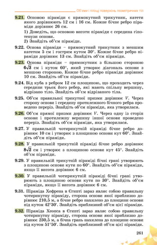 __________________________________ Об’єми і площі поверхонь геометричних тіл
9.21. Основою піраміди є прямокутний трикутник, катети
якого дорівнюють 12 см і 16 см. Кожне бічне ребро піра­
міди дорівнює 26 см.
1) Доведіть, що основою висоти піраміди є середина гіпо­
тенузи основи.
2) Знайдіть об’єм піраміди.
9.22. Основа піраміди - прямокутний трикутник з меншим
катетом 5 см і гострим кутом 30°. Кожне бічне ребро пі­
раміди дорівнює 13 см. Знайдіть об’єм піраміди.
9.23. Основа піраміди - прямокутник з більшою стороною
6>/3 см і кутом 60°, який утворює діагональ основи з
меншою стороною. Кожне бічне ребро піраміди дорівнює
10 см. Знайдіть об’єм піраміди.
9.24. Від куба з ребром 12 см площиною, що проходить через
середини трьох його ребер, які мають спільну вершину,
відрізано тіло. Знайдіть об’єм відрізаного тіла.
9.25. Об’єм правильної трикутної призми дорівнює V. Через
сторону основи і середину протилежного бічного ребра про­
ведено переріз. Знайдіть об’єм піраміди, яка утворилася.
9.26. Об’єм прямої призми дорівнює V. Через одну із сторін
основи і протилежну вершину іншої основи проведено
переріз. Знайдіть об’єм піраміди, яка утворилася.
9.27. У правильній чотирикутній піраміді бічне ребро до­
рівнює 10 см і утворює з площиною основи кут 60°. Знай­
діть об’єм піраміди.
9.28. У правильній трикутній піраміді бічне ребро дорівнює
8>/2 см і утворює з площиною основи кут 45°. Знайдіть
об’єм піраміди.
9.29. У правильній трикутній піраміді бічні грані утворюють
з площиною основи кути по 60°. Знайдіть об’єм піраміди,
якщо її висота дорівнює 6 см.
9.30. У правильній чотирикутній піраміді бічні грані утво­
рюють з площиною основи кути по 30°. Знайдіть об’єм
піраміди, якщо її висота дорівнює 6 см.
9.31. Піраміда Хефрена в Єгипті зараз являє собою правильну
чотирикутну піраміду, сторона основи якої приблизно до­
рівнює 210,5 м, а бічне ребро нахилено до площини основи
під кутом 42°30'. Знайдіть приблизний об’єм цієї піраміди.
9.32. Піраміда Хеопса в Єгипті зараз являє собою правильну
чотирикутну піраміду, сторона основи якої приблизно до­
рівнює 230,5 м, а бічна грань нахилена до площини основи
під кутом 51°50'. Знайдіть приблизний об’єм цієї піраміди.
261
 