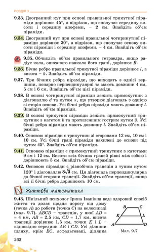 РОЗДІЛ з________________________________________________________________
9.33. Двогранний кут при основі правильної трикутної піра­
міди дорівнює 45°, а відрізок, що сполучає середину ви­
соти і середину апофеми, - 2 см. Знайдіть об’єм
піраміди.
9.34. Двогранний кут при основі правильної чотирикутної пі­
раміди дорівнює 30°, а відрізок, що сполучає основу ви­
соти піраміди і середину апофеми, - 4 см. Знайдіть об’єм
піраміди.
9.35. Обчисліть об’єм правильного тетраедра, якщо ра­
діус кола, описаного навколо його грані, дорівнює В
9.36. Бічне ребро правильної трикутної піраміди дорівнює І, а
висота - Н. Знайдіть об’єм піраміди.
9.37. Три бічних ребра піраміди, що виходять з однієї вер­
шини, попарно перпендикулярні та мають довжини 4 см,
5 см і 6 см. Знайдіть об’єм цієї піраміди.
9.38. В основі чотирикутної піраміди лежить прямокутник з
діагоналлю гі та кутом а, що утворює діагональ з однією
зі сторін основи. Усі бічні ребра піраміди мають довжину І.
Знайдіть об’єм піраміди.
9.39. В основі трикутної піраміди лежить прямокутний три­
кутник з катетом Ь та протилежним гострим кутом р. Усі
бічні ребра піраміди мають довжину І. Знайдіть об’єм пі­
раміди.
9.40. Основою піраміди є трикутник зі сторонами 12 см, 10 см і
10 см. Усі бічні грані піраміди нахилені до основи під
кутом 45°. Знайдіть об’єм піраміди.
9.41. Основою піраміди є прямокутний трикутник з катетами
9 см і 12 см. Висоти всіх бічних граней рівні між собою і
дорівнюють 5 см. Знайдіть об’єм піраміди.
9.42. Основою піраміди є рівнобічна трапеція з тупим кутом
120° і діагоналлю 8-$/3 см. Ця діагональ перпендикулярна
до бічної сторони трапеції. Знайдіть об’єм трапеції, якщо
всі її бічні ребра дорівнюють 10 см.
Життєва математика
9.43. Шкільний психолог Ірина Іванівна веде здоровий спосіб
життя та долає щодня дорогу від дому
(точка A) до роботи (точка C) на велосипеді
(мал. 9.7). ABCD - трапеція, у якої AD =
= 4 км, AB = 2,5 км, CD = 1,7 км, висота
трапеції дорівнює 1,5 км, точки K і L -
відповідно середини AB і CD. Усі ділянки
шляху, крім BC, асфальтовані, ділянка
262
 