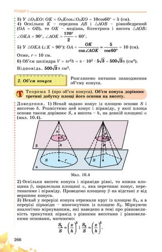 РОЗДІЛ з________________________________________________________________
3) У {O1KO: OK = O1KcosZO1KO = 10cos60° = 5 (см).
4) Оскільки K - середина AB і AAOB - рівнобедрений
(OA = OB), то OK - медіана, бісектриса і висота {AOB:
1 20°
AOKA = 90°, AAOK = = 60°.
2
5) У {OKA (AK = 90°): OA = = 10 (см).
cosZAOK cos60°
Отже, r = 10 см.
6) Об’єм циліндра V = nr2h = л • 102 • 5л/3 = 500-ТЗл (см3).
Відповідь. 500-ТЗл см3.
2. Об’єм конуса
І ^1
Розглянемо питання знаходження
об’єму конуса.
Теорема 1 (про об’єм конуса). Об’єм конуса дорівнює
третині добутку площі його основи на висоту.
Доведення. 1) Нехай задано конус із площею основи 8 і
висотою Н. Розмістимо цей конус і піраміду, у якої площа
основи також дорівнює 8, а висота - Н, на деякій площині а
(мал. 10.4).
! 2) Оскільки висоти конуса і піраміди рівні, то кожна пло-
І щина р, паралельна площині а, яка перетинає конус, пере­
тинатиме і піраміду. Проведемо площину р на відстані х від
вершини конуса.
3) Нехай у перерізі конуса отримали круг із площею 81, а в
перерізі піраміди - многокутник із площею 82. Міркуючи
! аналогічно міркуванням, які наведено в темі про рівновели-
кість трикутних пірамід з рівними висотами і рівновели­
кими основами, матимемо:
* 4-ї і ^-4-ї
266
 