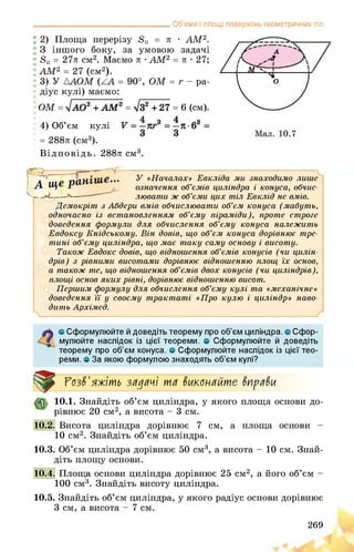 __________________________________ Об’єми і площі поверхонь геометричних тіл
2) Площа перерізу 8П = л • АМ2.
З іншого боку, за умовою задачі
8П = 27л см2. Маємо л • АМ2 = л • 27;
АМ2 = 27 (см2).
3) У ДАОМ = 90°, ОМ = г - ра­
діус кулі) маємо:
ОМ = ^АО2 + АМ2 = №+27 = 6 (см).
4) Об’єм кулі
= 288л (см3).
Відповідь. 288л см3.
?-------- -------------V
У «Началах» Евкліда ми знаходимо лише
означення об’ємів циліндра і конуса, обчис­
лювати ж об’єми цих тіл Евклід не вмів.
Демокріт з Абдери вмів обчислювати об’єм конуса (мабуть,
одночасно із встановленням об’єму піраміди), проте строге
доведення формули для обчислення об’єму конуса належить
Евдоксу Кнідському. Він довів, що об’єм конуса дорівнює тре­
тині об’єму циліндра, що має таку саму основу і висоту.
Також Евдокс довів, що відношення об’ємів конусів (чи цилін­
дрів) з рівними висотами дорівнює відношенню площ їх основ,
а також те, що відношення об’ємів двох конусів (чи циліндрів),
площі основ яких рівні, дорівнює відношенню висот.
Першим формулу для обчислення об’єму кулі та «механічне»
доведення її у своєму трактаті «Про кулю і циліндр» наво­
дить Архімед.
а Сформулюйте й доведіть теорему про об’єм циліндра, о Сфор­
мулюйте наслідок із цієї теореми, о Сформулюйте й доведіть
теорему про об’єм конуса. <3 Сформулюйте наслідок із цієї тео­
реми. о За якою формулою знаходять об’єм кулі?
Розв'яжіть задачі та вкапайте вправи
10.1. Знайдіть об’єм циліндра, у якого площа основи до­
рівнює 20 см2, а висота - 3 см.
10.2. Висота циліндра дорівнює 7 см, а площа основи -
10 см2. Знайдіть об’єм циліндра.
10.3. Об’єм циліндра дорівнює 50 см3, а висота - 10 см. Знай­
діть площу основи.
10.4. ;а основи циліндра дорівнює 25 см2, а його об’єм -
100 см3. Знайдіть висоту циліндра.
10.5. Знайдіть об’єм циліндра, у якого радіус основи дорівнює
3 см, а висота - 7 см.
269
 