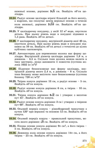 __________________________________ Об’єми і площі поверхонь геометричних тіл
нижньої основи, дорівнює 3>/5 см. Знайдіть об’єм ци­
ліндра.
10.24. Радіус основи циліндра втричі більший за його висоту,
а відрізок, що сполучає центр верхньої основи з точкою
кола нижньої, дорівнює 2л/10 см. Знайдіть об’єм ци­
ліндра.
10.25. У циліндричну посудину, у якій 12 м3 води, опустили
деталь. При цьому рівень води в посудині піднявся в
1,5 раза. Знайдіть об’єм деталі.
10.26. У циліндричну посудину, внутрішній діаметр якої 40 см,
опустили деталь. При цьому рівень води в посудині під­
нявся на 10 см. Знайдіть об’єм деталі з точністю до цілих
кубічних сантиметрів.
10.27. Автоцистерна для перевезення молока має форму ци­
ліндра. Внутрішній діаметр циліндра дорівнює 1,8 м, а
довжина - 3,5 м. Скільки тонн молока можна налити в
таку цистерну, якщо заповнити її повністю (густина мо­
лока 1032 кг/м3)?
10.28. Підземне бензосховище має форму циліндра, вну­
трішній діаметр якого 2,4 м, а довжина - 8 м. Скільки
тонн бензину може вмістити таке бензосховище (густина
бензину 720 кг/м3)?
10.29. Твірна конуса дорівнює 13 см, а радіус основи - 5 см.
Знайдіть об’єм конуса.
10.30. Радіус основи конуса дорівнює 6 см, а твірна - 10 см.
Знайдіть об’єм конуса.
10.31. Твірна конуса дорівнює 6-72 см і утворює з висотою
кут 45°. Знайдіть об’єм конуса.
10.32. Радіус основи конуса дорівнює 3 см і утворює з твірною
кут 60°. Знайдіть об’єм конуса.
10.33. Осьовий переріз конуса - рівнобедрений трикутник з
кутом 120° при вершині та основою 12 см. Знайдіть об’єм
конуса.
10.34. Осьовий переріз конуса - правильний трикутник, ви­
сота якого дорівнює >/3 см. Знайдіть об’єм конуса.
10.35. Площа основи конуса дорівнює 9л: см2, а його твірна -
5 см. Знайдіть об’єм конуса.
10.36. Довжина кола основи конуса дорівнює 14л см, а його
твірна - 25 см. Знайдіть об’єм конуса.
271
 