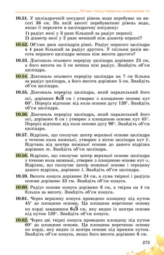 __________________________________ Об’єми і площі поверхонь геометричних тіл
10.51. У циліндричній посудині рівень води перебуває на ви­
соті 36 см. На якій висоті перебуватиме рівень води,
якщо її перелити в циліндричну посудину:
1) радіус якої у 3 рази більший за радіус першої;
2) діаметр якої у 2 рази менший ніж діаметр першої?
10.52. Об’єми двох циліндрів рівні. Радіус першого циліндра
в 4 рази більший за радіус другого. У скільки разів ви­
сота першого циліндра менша ніж висота другого?
10.53. Діагональ осьового перерізу циліндра дорівнює 25 см,
а його висота на 5 см менша ніж радіус. Знайдіть об’єм
циліндра.
10.54. Діагональ осьового перерізу циліндра на 7 см більша
за радіус циліндра, а його висота дорівнює 5 см. Знайдіть
об’єм циліндра.
10.55. Діагональ перерізу циліндра, який паралельний його
осі, дорівнює 8л/3 см і утворює з площиною основи кут
60°. Переріз відтинає від кола основи дугу 120°. Знайдіть
об’єм циліндра.
10.56. Діагональ перерізу циліндра, який паралельний його
осі, дорівнює 6 см і утворює з площиною основи кут 45°.
Переріз відтинає від кола основи дугу 90°. Знайдіть об’єм
циліндра.
10.57. Відрізок, що сполучає центр верхньої основи циліндра
з точкою кола нижньої, утворює з віссю циліндра кут р.
Відстань від центра нижньої основи до даного відрізка
дорівнює т. Знайдіть об’єм циліндра.
10.58. Відрізок, що сполучає центр верхньої основи циліндра
з точкою кола нижньої, утворює з площиною основи кут а.
Відрізок, що сполучає центр нижньої основи і середину
даного відрізка, дорівнює І. Знайдіть об’єм циліндра.
10.59. Висота конуса дорівнює 24 см, а сума твірної і радіуса
основи дорівнює 32 см. Знайдіть об’єм конуса.
10.60. Радіус основи конуса дорівнює 6 см, а твірна на 4 см
більша за висоту. Знайдіть об’єм конуса.
10.61. Через вершину конуса проведено площину під кутом
45° до площини основи. Ця площина перетинає основу
по хорді завдовжки 6>/з см, яку видно із центра основи
під кутом 120°. Знайдіть об’єм конуса.
10.62. Через дві твірні конуса проведено площину під кутом
60° до площини основи. Ця площина перетинає основу
по хорді, яку видно із центра основи під прямим кутом.
Знайдіть об’єм конуса, якщо його висота дорівнює 6 см.
273
 