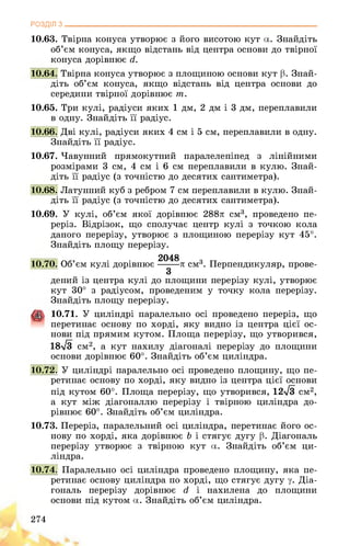 РОЗДІЛ з________________________________________________________________
10.63. Твірна конуса утворює з його висотою кут а. Знайдіть
об’єм конуса, якщо відстань від центра основи до твірної
конуса дорівнює д,.
10.64. Твірна конуса утворює з площиною основи кут р. Знай­
діть об’єм конуса, якщо відстань від центра основи до
середини твірної дорівнює т.
10.65. Три кулі, радіуси яких 1 дм, 2 дм і 3 дм, переплавили
в одну. Знайдіть її радіус.
10.66. Дві кулі, радіуси яких 4 см і 5 см, переплавили в одну.
Знайдіть її радіус.
10.67. Чавунний прямокутний паралелепіпед з лінійними
розмірами 3 см, 4 см і 6 см переплавили в кулю. Знай­
діть її радіус (з точністю до десятих сантиметра).
10.68. Латунний куб з ребром 7 см переплавили в кулю. Знай­
діть її радіус (з точністю до десятих сантиметра).
10.69. У кулі, об’єм якої дорівнює 288л см3, проведено пе­
реріз. Відрізок, що сполучає центр кулі з точкою кола
даного перерізу, утворює з площиною перерізу кут 45°.
Знайдіть площу перерізу.
2048
10.70. Об’єм кулі дорівнює------- л см3. Перпендикуляр, прове-
3
дений із центра кулі до площини перерізу кулі, утворює
кут 30° з радіусом, проведеним у точку кола перерізу.
Знайдіть площу перерізу.
10.71. У циліндрі паралельно осі проведено переріз, що
перетинає основу по хорді, яку видно із центра цієї ос­
нови під прямим кутом. Площа перерізу, що утворився,
18л/3 см2, а кут нахилу діагоналі перерізу до площини
основи дорівнює 60°. Знайдіть об’єм циліндра.
10.72. У циліндрі паралельно осі проведено площину, що пе­
ретинає основу по хорді, яку видно із центра цієї основи
під кутом 60°. Площа перерізу, що утворився, 12>/3 см2,
а кут між діагоналлю перерізу і твірною циліндра до­
рівнює 60°. Знайдіть об’єм циліндра.
10.73. Переріз, паралельний осі циліндра, перетинає його ос­
нову по хорді, яка дорівнює Ь і стягує дугу р. Діагональ
перерізу утворює з твірною кут а. Знайдіть об’єм ци­
ліндра.
10.74. Паралельно осі циліндра проведено площину, яка пе­
ретинає основу циліндра по хорді, що стягує дугу у. Діа­
гональ перерізу дорівнює гі і нахилена до площини
основи під кутом а. Знайдіть об’єм циліндра.
274
 
