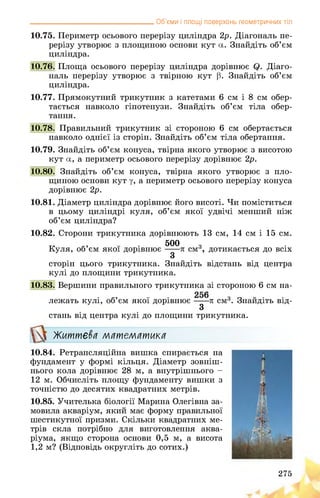__________________________________ Об’єми і площі поверхонь геометричних тіл
10.75. Периметр осьового перерізу циліндра 2р. Діагональ пе­
рерізу утворює з площиною основи кут а. Знайдіть об’єм
циліндра.
10.76. Площа осьового перерізу циліндра дорівнює Q. Діаго­
наль перерізу утворює з твірною кут р. Знайдіть об’єм
циліндра.
10.77. Прямокутний трикутник з катетами 6 см і 8 см обер­
тається навколо гіпотенузи. Знайдіть об’єм тіла обер­
тання.
10.78. Правильний трикутник зі стороною 6 см обертається
навколо однієї із сторін. Знайдіть об’єм тіла обертання.
10.79. Знайдіть об’єм конуса, твірна якого утворює з висотою
кут а, а периметр осьового перерізу дорівнює 2р.
10.80. Знайдіть об’єм конуса, твірна якого утворює з пло­
щиною основи кут у, а периметр осьового перерізу конуса
дорівнює 2р.
10.81. Діаметр циліндра дорівнює його висоті. Чи поміститься
в цьому циліндрі куля, об’єм якої удвічі менший ніж
об’єм циліндра?
10.82. Сторони трикутника дорівнюють 13 см, 14 см і 15 см.
т, • 500 з •
Куля, об єм якої дорівнює л см3, дотикається до всіх
З
сторін цього трикутника. Знайдіть відстань від центра
кулі до площини трикутника.
10.83. Вершини правильного трикутника зі стороною 6 см на­
лежать кулі, об’єм якої дорівнює п см3. Знайдіть від-
3
стань від центра кулі до площини трикутника.
Життєва математика
10.84. Ретрансляційна вишка спирається на
фундамент у формі кільця. Діаметр зовніш­
нього кола дорівнює 28 м, а внутрішнього -
12 м. Обчисліть площу фундаменту вишки з
точністю до десятих квадратних метрів.
10.85. Учителька біології Марина Олегівна за­
мовила акваріум, який має форму правильної
шестикутної призми. Скільки квадратних ме­
трів скла потрібно для виготовлення аква­
ріума, якщо сторона основи 0,5 м, а висота
1,2 м? (Відповідь округліть до сотих.)
275
 