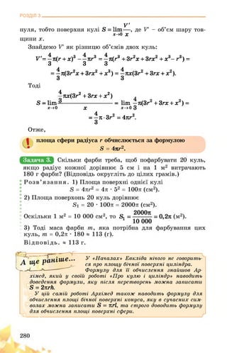 РОЗДІЛ з
. V'
нуля, тобто поверхня кулі , де V - об’єм шару тов-
х->0 X
щини X.
Знайдемо V як різницю об’ємів двох куль:
У= —7і(г + х)3 -—яг3 = —л(г3 + Зг2х + Згх2 + х3- г3) =
3 3 3
= —л(3г2х + Згх2 + х3) = —лх(3г2 + Згх + х2).
З з
Тоді
4
й - Ііт—
х->0
—лх(3г2 + Згх + х2) .
-------------------------- -- 1ІШ —л(3г2 + Згх + х2) =
’ X----------------- ж->0 З
- -л-Зг2 = 4лг2.
з
Отже,
площа сфери радіуса г обчислюється за формулою
• 5 = 4лг2.
Задача 3.
У «Началах» Евкліда нічого не говорить­
ся про площу бічної поверхні циліндра.
Формулу для її обчислення знайшов Ар-
хімед, який у своїй роботі «Про кулю і циліндр» наводить
доведення формули, яку після перетворень можна записати
Б = 2лгй.
У цій самій роботі Архімед також наводить формулу для
обчислення площі бічної поверхні конуса, яку в сучасних сим­
волах можна записати та строго доводить формулу
для обчислення площі поверхні сфери.
 