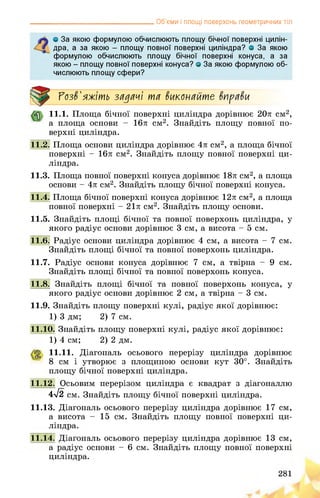 __________________________________ Об’єми і площі поверхонь геометричних тіл
о За якою формулою обчислюють площу бічної поверхні цилін­
дра, а за якою - площу повної поверхні циліндра? о За якою
формулою обчислюють площу бічної поверхні конуса, а за
якою - площу повної поверхні конуса? о За якою формулою об­
числюють площу сфери?
Розв'яжіть задачі та виконайте вправи
11.1. Площа бічної поверхні циліндра дорівнює 20л см2,
а площа основи - 16л см2. Знайдіть площу повної по­
верхні циліндра.
11.2. Площа основи циліндра дорівнює 4л см2, а площа бічної
поверхні - 16л см2. Знайдіть площу повної поверхні ци­
ліндра.
11.3. Площа повної поверхні конуса дорівнює 18л см2, а площа
основи - 4л см2. Знайдіть площу бічної поверхні конуса.
11.4. Площа бічної поверхні конуса дорівнює 12л см2, а площа
повної поверхні - 21л см2. Знайдіть площу основи.
11.5. Знайдіть площі бічної та повної поверхонь циліндра, у
якого радіус основи дорівнює 3 см, а висота - 5 см.
11.6. Радіус основи циліндра дорівнює 4 см, а висота - 7 см.
Знайдіть площі бічної та повної поверхонь циліндра.
11.7. Радіус основи конуса дорівнює 7 см, а твірна - 9 см.
Знайдіть площі бічної та повної поверхонь конуса.
11.8. Знайдіть площі бічної та повної поверхонь конуса, у
якого радіус основи дорівнює 2 см, а твірна - 3 см.
11.9. Знайдіть площу поверхні кулі, радіус якої дорівнює:
1) 3 дм; 2) 7 см.
11.10. Знайдіть площу поверхні кулі, радіус якої дорівнює:
1) 4 см; 2) 2 дм.
11.11. Діагональ осьового перерізу циліндра дорівнює
8 см і утворює з площиною основи кут 30°. Знайдіть
площу бічної поверхні циліндра.
11.12. Осьовим перерізом циліндра є квадрат з діагоналлю
4>/2 см. Знайдіть площу бічної поверхні циліндра.
11.13. Діагональ осьового перерізу циліндра дорівнює 17 см,
а висота - 15 см. Знайдіть площу повної поверхні ци­
ліндра.
11.14. аль осьового перерізу циліндра дорівнює 13 см,
а радіус основи - 6 см. Знайдіть площу повної поверхні
циліндра.
 