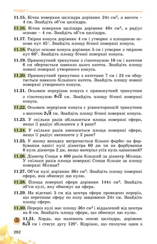 РОЗДІЛ з________________________________________________________________
11.15. Бічна поверхня циліндра дорівнює 24л см2, а висота -
4 см. Знайдіть об’єм циліндра.
11.16. Бічна поверхня циліндра дорівнює 40л см2, а радіус
основи - 4 см. Знайдіть об’єм циліндра.
11.17. Твірна конуса дорівнює 4 см і утворює з площиною ос­
нови кут 45°. Знайдіть площу бічної поверхні конуса.
11.18. Радіус основи конуса дорівнює 5 см і утворює з твірною
кут 60°. Знайдіть площу бічної поверхні конуса.
11.19. Прямокутний трикутник з гіпотенузою 10 см і катетом
6 см обертається навколо цього катета. Знайдіть площу
повної поверхні утвореного конуса.
11.20. Прямокутний трикутник з катетами 7 см і 24 см обер­
тається навколо більшого катета. Знайдіть площу повної
поверхні утвореного конуса.
11.21. Осьовим перерізом конуса є прямокутний трикутник
з гіпотенузою 6>/2 см. Знайдіть площу бічної поверхні
конуса.
11.22. Осьовим перерізом конуса є рівносторонній трикутник
з висотою 2-/з см. Знайдіть площу бічної поверхні конуса.
11.23. У скільки разів збільшиться площа поверхні сфери,
якщо її радіус збільшити у 3 рази?
11.24. У скільки разів зменшиться площа поверхні сфери,
якщо її радіус зменшити у 2 рази?
11.25. У якому випадку витрачається більше фарби: на фар­
бування однієї кулі діаметра 60 дм чи на фарбування
8 куль діаметра 2 дм, якщо матеріал усіх куль однаковий?
11.26. Діаметр Сонця в 400 разів більший за діаметр Місяця.
У скільки разів площа поверхні Сонця більше за площу
поверхні Місяця?
11.27. Об’єм кулі дорівнює 36л см3. Знайдіть площу поверхні
сфери, яка обмежує цю кулю.
11.28. Площа поверхні сфери дорівнює 144л см2. Знайдіть
об’єм кулі, яку обмежує ця сфера.
11.29. На відстані 5 см від центра сфери проведено переріз,
що перетинає сферу по колу завдовжки 24л см. Знайдіть
площу сфери.
11.30. Переріз кулі має площу 36л см2 і віддалений від центра
на 8 см. Знайдіть площу сфери, що обмежує цю кулю.
11.31. Хорда, що належить основі циліндра, дорівнює
6>/з см і стягує дугу 120°. Відрізок, що сполучає один з
282
 