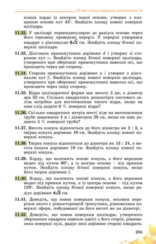 __________________________________ Об’єми і площі поверхонь геометричних тіл
кінців хорди із центром іншої основи, утворює з пло­
щиною основи кут 45°. Знайдіть площу повної поверхні
циліндра.
11.32. У циліндрі перпендикулярно до радіуса основи через
його середину проведено переріз. У перерізі утворився
квадрат з діагоналлю 6-72 см. Знайдіть площу бічної по­
верхні циліндра.
11.33. Діагональ прямокутника дорівнює д і утворює зі сто­
роною кут а. Знайдіть площу бічної поверхні циліндра,
утвореного при обертанні прямокутника навколо осі, що
проходить через цю сторону.
11.34. Сторона прямокутника дорівнює а і утворює з діаго­
наллю кут р. Знайдіть площу повної поверхні циліндра,
утвореного при обертанні прямокутника навколо осі, що
проходить через іншу сторону.
11.35. Відро циліндричної форми має висоту 5 дм, а діаметр
дна 32 см. Скільки квадратних дециметрів листового за­
ліза потрібно для виготовлення такого відра, якщо на
шви слід додати 6 % поверхні відра?
11.36. Скільки квадратних метрів жесті піде на виготовлення
труби завдовжки 4 м і діаметром 20 см, якщо на шви до­
дають 5 % поверхні труби?
11.37. Висота конуса відноситься до його діаметра як 2 : 3, а
твірна конуса дорівнює 10 см. Знайдіть площу повної по­
верхні конуса.
11.38. Твірна конуса відноситься до діаметра як 13 : 24, а ви­
сота конуса дорівнює 10 см. Знайдіть площу повної по­
верхні конуса.
11.39. Хорду, що належить основі конуса, з його вершини
видно під кутом 60°, а із центра основи - під прямим
кутом. Знайдіть площу бічної поверхні конуса, якщо
його твірна дорівнює І.
11.40. Хорду, що належить основі конуса, з його вершини
видно під прямим кутом, а із центра основи - під кутом
120°. Знайдіть площу бічної поверхні конуса, якщо ра­
діус дорівнює 4>/з см.
11.41. Доведіть, що повна поверхня конуса, осьовим пере­
різом якого є рівносторонній трикутник, рівновелика по­
верхні сфери, побудованої на його висоті як на діаметрі.
11.42. Доведіть, що повна поверхня циліндра, утвореного
обертанням квадрата навколо однієї з його сторін, рівнове­
лика поверхні кулі, радіус якої дорівнює стороні квадрата.
283
 
