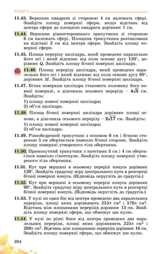 РОЗДІЛ з________________________________________________________________
11.43. Вершини квадрата зі стороною 4 см належать сфері.
Знайдіть площу поверхні сфери, якщо відстань від
центра сфери до площини квадрата дорівнює 1 см.
11.44. Вершини рівностороннього трикутника зі стороною
6 см належать сфері. Площина трикутника розташована
на відстані 2 см від центра сфери. Знайдіть площу по­
верхні сфери.
11.45. Площа перерізу циліндра, який проведено паралельно
його осі і який відтинає від кола основи дугу 120°, до­
рівнює Знайдіть площу бічної поверхні циліндра.
11.46. Площа перерізу циліндра, який проведено пара­
лельно його осі і який відтинає від кола основи дугу 90°,
дорівнює М. Знайдіть площу бічної поверхні циліндра.
11.47. Бічна поверхня циліндра становить половину його по­
вної поверхні, а діагональ осьового перерізу - 4-Тб см.
Знайдіть:
1) площу повної поверхні циліндра;
2) об’єм циліндра.
11.48. Площа бічної поверхні циліндра дорівнює площі ос­
нови, а діагональ осьового перерізу - 2-717 см. Знайдіть:
1) площу повної поверхні циліндра;
2) об’єм циліндра.
11.49. Рівнобедрений трикутник з основою 6 см і бічною сто­
роною 5 см обертається навколо бічної сторони. Знайдіть
площу поверхні утвореного тіла обертання.
11.50. Прямокутний трикутник з катетами 3 см і 4 см оберта­
ється навколо гіпотенузи. Знайдіть площу поверхні утво­
реного тіла обертання.
11.51. Кут при вершині в осьовому перерізі конуса дорівнює
120°. Знайдіть градусну міру центрального кута в розгортці
бічної поверхні конуса. (Відповідь округліть до градусів.)
11.52. Кут при вершині в осьовому перерізі конуса дорівнює
90°. Знайдіть градусну міру центрального кута в розгортці
бічної поверхні конуса. (Відповідь округліть до градусів.)
11.53. У кулі по один бік від центра проведено два паралельних
перерізи, площі яких дорівнюють 255л см2 і 576л см2.
Відстань між площинами перерізів дорівнює 13 см. Знай­
діть площу поверхні сфери, що обмежує цю кулю.
11.54. У кулі по різні боки від центра проведено два пара­
лельних перерізи, площі яких дорівнюють 225л см2 і
289л см2. Відстань між площинами перерізів дорівнює 16 см.
Знайдіть площу поверхні сфери, що обмежує цю кулю.
284
 