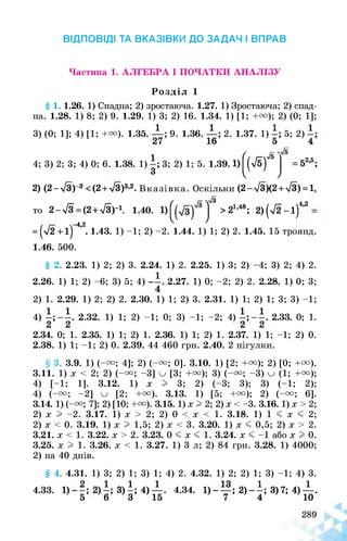 ВІДПОВІДІ ТА ВКАЗІВКИ ДО ЗАДАЧ І ВПРАВ
Частина 1. АЛГЕБРА І ПОЧАТКИ АНАЛІЗУ
Розділ 1
§ 1. 1.26. 1) Спадна; 2) зростаюча. 1.27. 1) Зростаюча; 2) спад­
на. 1.28. 1) 8; 2) 9. 1.29. 1) 3; 2) 16. 1.34. 1) [1; +и); 2) (0; 1];
3) (0; 1]; 4) [1; +и). 1.35. . 9. 1.36. 2. 1.37. 1) 5; 2)
27 16 54
л/б(
4; 3) 2; 3; 4) 0; 6. 1.38. 1) 3; 2) 1; 5. 1.39.1) (л/б)
3 І
= 52,5;
7
2) (2-л/З)-3 <(2 + л/3)3,2. Вказівка. Оскільки (2- л/3)(2 + л/3) = 1,
4,2
то 2-/з= (2 + >/3)_1. 1.40. 1) >21,48; 2) (72-1)
= (5/2+1)“4’2. 1.43. 1) -1; 2) -2. 1.44. 1) 1; 2) 2. 1.45. 15 троянд.
1.46. 500.
§ 2. 2.23. 1) 2; 2) 3. 2.24. 1) 2. 2.25. 1) 3; 2) -4; 3) 2; 4) 2.
2.26. 1) 1; 2) -6; 3) 5; 4) 2.27. 1) 0; -2; 2) 2. 2.28. 1) 0; 3;
4
2) 1. 2.29. 1) 2; 2) 2. 2.30. 1) 1; 2) 3. 2.31. 1) 1; 2) 1; 3; 3) -1;
4) 2.32. 1) 1; 2) -1; 0; 3) -1; -2; 4) |;2.33. 0; 1.
2.34. 0; 1. 2.35. 1) 1; 2) 1. 2.36. 1) 1; 2) 1. 2.37. 1) 1; -1; 2) 0.
2.38. 1) 1; -1; 2) 0. 2.39. 44 460 грн. 2.40. 2 пігулки.
§ 3. 3.9. 1) (-и; 4]; 2) (-и; 0]. 3.10. 1) [2; +и); 2) [0; +и).
3.11. 1) X < 2; 2) (-и; -3] и [3; +и); 3) (-и; -3) и (1; +и);
4) [-1; 1]. 3.12. 1) X I 3; 2) (-3; 3); 3) (-1; 2);
4) (-и; -2] [2; +и). 3.13. 1) [5; +и); 2) (-и; 6].
3.14. 1) (-и; 7]; 2) [10; +и). 3.15. 1) х I 2; 2) х < -3. 3.16. 1) х > 2;
2) х I -2. 3.17. 1) х > 2; 2) 0 < х < 1. 3.18. 1) 1 < х < 2;
2) х < 0. 3.19. 1) х I 1,5; 2) х < 3. 3.20. 1) х < 0,5; 2) х > 2.
3.21. х < 1. 3.22. х > 2. 3.23. 0 < х < 1. 3.24. х < -1 або х I 0.
3.25. х I 1. 3.26. х < 1. 3.27. 1) 3 л; 2) 84 грн. 3.28. 1) 4000;
2) на 40 днів.
§ 4. 4.31. 1) 3; 2) 1; 3) 1; 4) 2. 4.32. 1) 2; 2) 1; 3) -1; 4) 3.
4.33. 1) -2)—; 3) і; 4) —. 4.34. 1) - —; 2) - і; 3) 7; 4) —.
5 6 3 15 7 4 10
 