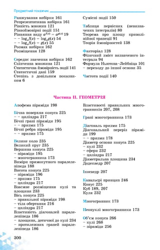 Предметний покажчик______________
Ранжування вибірки 161
Репрезентативна вибірка 161
Рівність множин 121
Рівноймовірні події 151
Рівняння виду af(x) = ag(x) 19
- - logaf(x) = logag(x) 54
- - logaf(x) = g(x)55
Розмах вибірки 162
Розміщення 128
Середнє значення вибірки 162
Скінченна множина 121
Статистична ймовірність події 141
Статистичні дані 159
Степінь з довільним показни­
ком 6
Сумісні події 150
Таблиця первісних (невизна-
чених інтегралів) 80
Теорема про площу криволі­
нійної трапеції 91
Теорія ймовірностей 138
Факторіал 128
Фізичний зміст визначеного ін­
теграла 94
Формула Ньютона-Лейбніца 101
- переходу до іншої основи 35
Частота події 140
Частина II.
Апофема піраміди 198
Бічна поверхня конуса 225
--- циліндра 217
Бічні грані піраміди 195
--- призми 175
Бічні ребра піраміди 195
--- призми 175
Велике коло 235
Великий круг 235
Вершина конуса 225
- піраміди 195
- многогранника 173
Виміри прямокутного паралеле­
піпеда 188
Висота конуса 225
- піраміди 196
- призми 175
- циліндра 217
Взаємне розміщення кулі та
площини 233
Вісь конуса 225
- правильної піраміди 198
- тіла обертання 216
- циліндра 217
Властивість діагоналей парале­
лепіпеда 186
- площини, дотичної до кулі 234
- протилежних граней парале­
лепіпеда 186
300
ГЕОМЕТРІЯ
Властивості правильних много-
гранників 207, 208
Грані многогранника 173
Діагональ призми 175
Діагональний переріз пірамі­
ди 199
--- призми 178
Діаметр основи конуса 225
- кулі 232
- сфери 232
- циліндра 217
Діаметральна площина 234
Додекаедр 207
Ікосаедр 207
Кавальєрі принцип 246
Конус 225
Куб 189, 207
Куля 232
Многогранник 173
Неопуклі многогранники 173
Об’єм конуса 266
- кулі 268
- піраміди 256
 