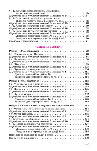 § 14. Елементи комбінаторики. Розміщення,
перестановки, комбінації......................................................... 125
Перевірте свою компетентність! Завдання № 14....................... 137
§ 15. Випадковий дослід і випадкова подія.
Відносна частота події. Ймовірність події.............................138
Перевірте свою компетентність! Завдання № 15....................... 148
§ 16. Класичне означення ймовірності............................................ 150
Перевірте свою компетентність! Завдання № 16....................... 158
§ 17. Елементи математичної статистики....................................... 159
Перевірте свою компетентність! Завдання № 17....................... 167
Домашня самостійна робота № 3............................................ 168
Завдання для перевірки знань до §§ 13-17..........................170
Українки в математиці........................................................................171
Частина ІІ. ГЕОМЕТРІЯ
Розділ 1. Многогранники.....................................................................172
§ 1. Многогранники. Призма.............................................................. 173
Перевірте свою компетентність! Завдання № 1..........................184
§ 2. Паралелепіпед.................................................................................185
Перевірте свою компетентність! Завдання № 2..........................194
§ 3. Піраміда........................................................................................... 195
Перевірте свою компетентність! Завдання № 3..........................205
§ 4. Правильні многогранники ...........................................................206
Перевірте свою компетентність! Завдання № 4............................211
Домашня самостійна робота № 1................................................ 212
Завдання для перевірки знань до §§ 1-4.................................214
Розділ 2. Тіла обертання.....................................................................215
§ 5. Тіла обертання. Циліндр................................................................216
Перевірте свою компетентність! Завдання № 5............................223
§ 6. Конус..................................................................................................225
Перевірте свою компетентність! Завдання № 6............................231
§ 7. Куля та сфера.................................................................................. 232
Перевірте свою компетентність! Завдання № 7..........................239
Домашня самостійна робота № 2................................................ 240
Завдання для перевірки знань до §§ 5-7.................................242
Розділ 3. Об’єми і площі поверхонь геометричних тіл...............243
§ 8. Об’єм тіла. Об’єм призми та паралелепіпеда............................244
Перевірте свою компетентність! Завдання № 8............................254
§ 9. Об’єм піраміди.................................................................................. 255
Перевірте свою компетентність! Завдання № 9............................263
§ 10. Об’єми тіл обертання ...................................................................264
Перевірте свою компетентність! Завдання № 10.........................276
§ 11. Площі поверхонь тіл обертання................................................ 277
Перевірте свою компетентність! Завдання № 11.........................285
Домашня самостійна робота № 3..............................................286
Завдання для перевірки знань до §§ 8-11.............................. 288
Відповіді та вказівки до задач і вправ ..............................................289
Предметний покажчик.......................................................................... 299
303
 