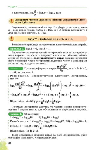 РОЗДІЛ 1
х
а властивість log«— = log«x - log0y так:
У
а
логарифм частки дорівнює різниці логарифмів діле­
ного і дільника.
Зауважимо, що властивість І0£охр = рІ0£ох у випадку, коли
р - ціле парне число, тобто р = 2т, т є £ можна розглядати і
для від’ємних значень х. Тоді
logax2m = 2т loga|x|, де x 0, т е Z.
Приклад 2.
Розглянемо приклади використання властивостей логарифмів.
ЩІ71 = 0, ^88 = 1.
За допомогою властивостей логарифмів можна логарифму­
вати вирази, що містять операції множення, ділення, підне­
сення до степеня. Прологарифмувати вираз означає виразити
його логарифм через логарифми додатних чисел і логарифми
змінних, що входять до нього.
___ ___ ___ 16а5
Задача 3. І ІНР»М»ШрЦн!МіУМЬ>иі:Шр8к1 . де а > 0, b > 0,
vc
с > 0, за основою 2.
Розв’язання. Використовуючи властивості логарифмів,
маємо:
7
. 16а5 . 16а5Ь3
log2—— = !og2-----—
яС8
к - - 7 1
+ log2a + log2&3 -log2c8 = 4 + 51og2a + —log2b—log2c.
3 8
7  1
= log2 16а5Ь3 -log2c8 =log216 +
v 7
7
Задача 4.
3
7 1
Відповідь. 4 + 51og2a + —log2& —log2c.
3 8
Формули логарифма добутку та частки можна використо­
вувати й справа наліво для обчислення та спрощення виразів.
щбВщйЁЕыЕЕ
1) !og362 + log-3618; 2) log818 - log82.
‘ Розв’язання. 1) log362 + log3618 = log36(2 • 18) = log3636 = 1;
18
: 2) log318 - log32 = logg — = log39 = 2.
£л
Відповідь. 1) 1; 2) 2.
Іноді доводиться шукати вираз за його логарифмом. Таку
операцію називають потенціюванням.
34
 