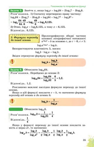 Задача 5.
________________________ Показникова та логарифмічна функції
ЙнййЯИх, якщо 1о£5х = 1о£564 + 21о£57 - 31о£58.
Розв’язання. 1) Спочатку перетворимо праву частину:
1о£564 + 21оё57 - 31оё58 = 1оё564 + 1оё572 - 1оё583 =
. 64-49 . 49 .
= 1оЄ5 = 1о£5 у = 1о&5 6,125.
2) Отже, 1о£5х = 1о£56,125, а тому х = 6,125.
Відповідь. 6,125.
3. Формули переходу
до іншої основи
J
Прологарифмуємо обидві частини
основної логарифмічної тотожності
а^аЬ = b за основою с, де с > 0, с 1:
logcalogab = logcb.
Використовуючи властивість 5, маємо:
logab • logea = logcb.
Звідси отримуємо формулу переходу до іншої основи:
^0 = ^
logca
Задача 6.
Відповідь. 1,2.
Розглянемо важливі наслідки формули переходу до іншої
основи.
Якщо в цій формулі покласти с = Ь, то матимемо формулу
переходу від основи а до основи Ь:
а log„!> = -^
logba
Задача 7.
і о_ 1 _1
! Розв’язання.
1 log3°l 4
Відповідь. ■.
4
Якщо у формулі переходу до іншої основи покласти за­
мість а вираз aq, то матимемо:
1о§е& _ 1о8с& _1 bgc6_l,_ г.
а logca9 q logca q logca q
35
 