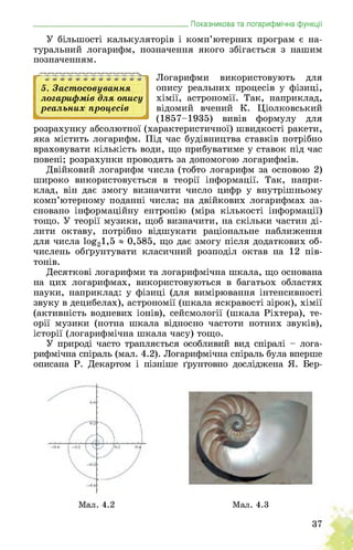5. Застосовування
логарифмів для опису
реальних процесів
2 4
_______________________________________Показникова та логарифмічна функції
У більшості калькуляторів і комп’ютерних програм є на­
туральний логарифм, позначення якого збігається з нашим
позначенням.
Логарифми використовують для
опису реальних процесів у фізиці,
хімії, астрономії. Так, наприклад,
відомий вчений К. Ціолковський
(1857-1935) вивів формулу для
розрахунку абсолютної (характеристичної) швидкості ракети,
яка містить логарифм. Під час будівництва ставків потрібно
враховувати кількість води, що прибуватиме у ставок під час
повені; розрахунки проводять за допомогою логарифмів.
Двійковий логарифм числа (тобто логарифм за основою 2)
широко використовується в теорії інформації. Так, напри­
клад, він дає змогу визначити число цифр у внутрішньому
комп’ютерному поданні числа; на двійкових логарифмах за­
сновано інформаційну ентропію (міра кількості інформації)
тощо. У теорії музики, щоб визначити, на скільки частин ді­
лити октаву, потрібно відшукати раціональне наближення
для числа 1о£21,5 ® 0,585, що дає змогу після додаткових об­
числень обґрунтувати класичний розподіл октав на 12 пів­
тонів.
Десяткові логарифми та логарифмічна шкала, що основана
на цих логарифмах, використовуються в багатьох областях
науки, наприклад: у фізиці (для вимірювання інтенсивності
звуку в децибелах), астрономії (шкала яскравості зірок), хімії
(активність водневих іонів), сейсмології (шкала Ріхтера), те­
орії музики (нотна шкала відносно частоти нотних звуків),
історії (логарифмічна шкала часу) тощо.
У природі часто трапляється особливий вид спіралі - лога­
рифмічна спіраль (мал. 4.2). Логарифмічна спіраль була вперше
описана Р. Декартом і пізніше ґрунтовно досліджена Я. Бер-
Мал. 4.3
37
 