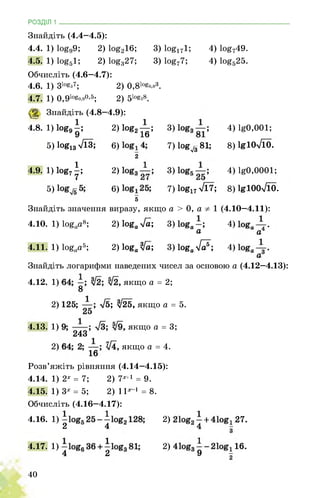 РОЗДІЛ 1 ________________________________________________________________
Знайдіть (4.4-4.5):
4.4. 1) 1о£99; 2)1ое216; 3)1о§171; 4) 1о£749.
4.5. 1)1ое51; 2)1оез27; 3)1о£77; 4) 1о£525.
Обчисліть (4.6—4.7):
4.6. 1) 31о§з7; 2) 0,81о§0,83.
4.7. 1) 0,91о§0,90,5; 2) 510^8.
1 Знайдіть (4.8--4.9):
4.8.
і)1о89|; 2) іое2^;
3) 4) 1^0,001;
5) 1оё13 7ЇЗ; 6)
2
7) 1»ЄЛ81; 8) 1ЯІ0л/Ї0.
4.9.
1) 1ов7|;
2) 3) 4) 1^0,0001;
5) 6)
5
7) 1о^17 л/17; 8) І£І00л/Ї0.
Знайдіть значення виразу, якщо а > 0, а 1 (4.10-4.11):
4.10. 1) 1оёаа8; 2) 1оёа 4а-, 3)
а
4)
а
4.11. 1) 1оёаа5; 2) 1оёа 4а-, 3) 1о&ал/7;
4)
Знайдіть логарифми наведених чисел за основою а (4.12-4.13):
4.12. 1) 1 якщо а = 2;
8
2) 125; л/б; ^25, якщо а = 5.
4.13. 1) , якщо а = 3;
243
2) 1 якщо а = 4.
16
Розв’яжіть рівняння (4.14-4.15):
4.14. 1) 2х = 7; 2) 1Х+1 = 9.
4.15. 1) 3х = 5; 2) 11х1 = 8.
27.
16.
Обчисліть (4.16-4.17):
4.16. 1) ■ 2)
2 4 4 -
4.17. 1) 2)
4 2 9 -
40
 