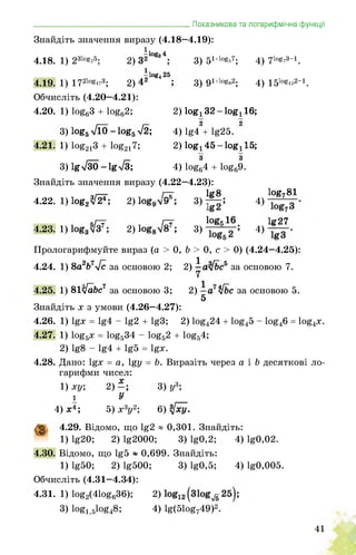 _______________________________________Показникова та логарифмічна функції
Знайдіть значення виразу (4.18—4.19):
іlog» 4
4.18. 1) 231о8'25; 2) . 3) 51+І0^7; 4) 710^3-1.
ilog425
4.19. 1) 1721ogi’3; 2) ■ 3) 91+І0^2; 4) 1510^2-1.
Обчисліть (4.20—4.21):
4.20. 1) log63 + log62; 2) log! 32 - log! 16;
3) logg л/ЇО - logg л/2; 4) lg4 + lg25. 2
4.21. 1) log213 + log217; 2) logj^ö-logilö;
3) lgТЗО - lg>/3; 4) log64 + log69.
Знайдіть значення виразу (4.22—4.23):
ч/—г ГТ lg8 log781
4.22. 1) log2VF; 2) l 3) і 4)
кГт? /—у löge 16 Iff27
4.23. 1) і 2) l 3) і 4)
Прологарифмуйте вираз (а > 0, b > 0, с > 0) (4.24—4.25):
4.24. 1) 8а2&7л/с за основою 2; 2) ^ал[Ьс5 за основою 7.
4.25. 1) вІ’Уа&с7 за основою 3; 2) за основою 5.
5
Знайдіть х з умови (4.26—4.27):
4.26. 1) lgx = lg4 - lg2 + lg3; 2) log424 + log45 - log46 = log4x.
4.27. 1) log5x = log534 - log52 + log54;
2) lg8 - lg4 + lg5 = lgx.
4.28. Дано: lgx = a, lgy = b. Виразіть через а і b десяткові ло-
гарифми чисел:
1) xy;
і
2)
У
3) y3;
4) x4; 5) x3y2; 6) tfxy.
g 4.29. Відомо, що lg2 « 0,301. Знайдіть:
1) lg20; 2) lg2000; 3) lg0,2; 4) lg0,02.
4.30. Відомо, що lg5 ~ 0,699. Знайдіть:
1) lg50; 2) lg500; 3) lg0,5; 4) lg0,005.
Обчисліть (4.31—4.34):
4.31. 1) Iog2(41og636); 2)
3) log1>5log48; 4) lg(51og749)2.
41
 