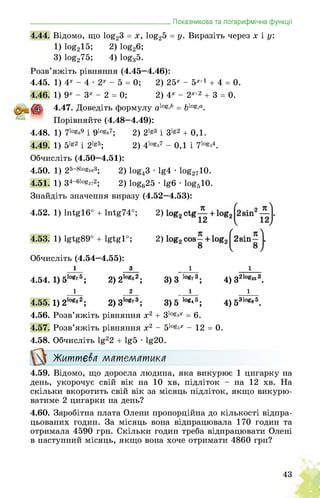 _______________________________________Показникова та логарифмічна функції
4.44. Відомо, що log23 = х, log25 = У- Виразіть через х і у:
1)log215; 2)log26;
3)log275; 4)loga5.
Розв’яжіть рівняння (4.45—4.46):
4.45. 1) 4х - 4 • 2х - 5 = 0; 2) 25х - 5х+1 + 4 = 0.
4.46. 1) 9х - 3х - 2 = 0; 2) 4х - 2Х+2 + 3 = 0.
4.47. Доведіть формулу aXos<b = blos^a.
Порівняйте (4.48—4.49):
4.48. 1) 71о^9 і 9log87;
4.49. 1) 5lg2 i 2lg5;
2) 2lg3 i 3lg2 + 0,1.
2) 4log37 - 0,1 і 7log34.
Обчисліть (4.50—4.51):
4.50. 1) 25-81ogie3; 2) log43 • lg4 • log2710.
4.51. 1) 34-61og272; 2) log625 • lg6 • log510.
Знайдіть значення виразу (4.52—4.53):
4.52. 1)lntg16° + lntg74°;
4.53. 1) lgtg89° + lgtg1°;
Обчисліть (4.54—4.55):
і
4.54. 1) 510g75;
і
4.55. 1) 210gs2;
з
2) 2logs2;
2
2)310g73;
1
4) 32l°g253.
1
4) 531og<
4.56. Розв’яжіть рівняння х2 + 31о§3х = 6.
4.57. Розв’яжіть рівняння х2 - 51о§^х - 12 = 0.
4.58. Обчисліть lg22 + lg5 • lg20.
Життєва математика
4.59. Відомо, що доросла людина, яка викурює 1 цигарку на
день, укорочує свій вік на 10 хв, підліток - на 12 хв. На
скільки вкоротить свій вік за місяць підліток, якщо викурю­
ватиме 2 цигарки на день?
4.60. Заробітна плата Олени пропорційна до кількості відпра­
цьованих годин. За місяць вона відпрацювала 170 годин та
отримала 4590 грн. Скільки годин треба відпрацювати Олені
в наступний місяць, якщо вона хоче отримати 4860 грн?
43
 