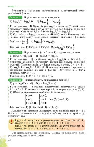 РОЗДІЛ 1 ________________________________________________________________
Розглянемо приклади використання властивостей лога­
рифмічної функції.
Задача 1. ШоРіВняВщЕнаЧеинЕЕшРайінЕ
1) 1оёа2,7 і 1оёа2,9; 2) 1ои03| і 1ог0>3|.
Розв’язання. 1) Функція у = 1о£3х зростає на (0; +т), тому
більшому значенню аргументу відповідає більше значення
функції. Оскільки 2,7 2,9, то 1о^зЗ,7
2) Функція у = 1о£0,3х спадає на (0; +т), тому більшому зна­
ченню аргументу відповідає менше значення функції.
Оскільки - < то 1ог0>3- > 1ои0)3-.
Відповідь. 1) 1оё32,7 < 1оё32,9; 2) 1оё03 і > 1оё03
’о ’ Л
Задача 2. щоРпвнЯВиа (а > 0, а 1) з одиницею, якщо:
1) 1Оёа5 < 10ёа4,5; 2) І0£а3,8 > 1О£а3.
Розв’язання. 1) Оскільки 1о£а5 < 1о£а4,5, а 5 > 4,5, то
меншому значенню аргументу відповідає більше значення
функції. Тому функція у = 1о£ах спадає, а отже, 0 < а < 1.
2) 1о£а3,8 > 1о£а3 і 3,8 > 3. Більшому значенню аргументу
відповідає більше значення функції. Функція у = 1о£ах
зростає, тому а > 1.
Відповідь. 1) 0 < а < 1; 2) а > 1.
Задача 3. йщайиЕЕбшщЕийЕЕшщЧйЕЕиЕйЕЕЕщЕ
1) У = 10ёз(2ж - *2); 2) У = !оёх(4 - х
Розв’язання. 1) Область визначення знаходимо з умови
2х - х2 > 0. Розв’язавши цю нерівність, отримаємо х є (0; 2).
2) Область визначення знайдемо із системи:
х > 0,
■ X Ф 1,
4 - х > 0;
х > 0,
■ х Ф 1,
х < 4;
хє (0; 1)и(1; 4).
Відповідь. 1) (0; 2); 2) (0; 1) о (1; 4).
Аналізуючи графіки логарифмічної функції при а > 1 і
0 < а < 1 та властивості, зібрані в таблиці, можна прийти до
висновку, що
1о£аЬ > 0, якщо а і Ь розташовані по один бік від 1,
тобто а >1, Ь > 1 або 0 < а < 1, 0 < Ь < 1;
І0£о& < 0, якщо а і Ь розташовані по різні боки від 1,
тобто 0 < а < 1, Ь > 1 або а > 1, 0 < Ь < 1.
Використовуючи це правило, можна порівнювати лога­
рифми з нулем та між собою.
48
 