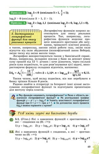 _______________________________________Показникова та логарифмічна функції
1°£і б < 0 (оскільки 5 > 1, - < 1);
7 t
log23 > 0 (оскільки 3 > 1, 2 > 1).
д|^ log! 2 < log71,1 (оскільки log12 < 0, log71,1 > 0).
з з
3. Застосування
логарифмічної
функції для опису
реальних процесів
Логарифмічну функцію широко за­
стосовують для опису реальних
процесів. Так, наприклад, лога­
рифмічна функція моделює про­
цеси швидкого зростання або зату­
хання, тривалості хімічної реакції,
а також, наприклад, закони зміни роботи газу, зміни сили
відчуття від сили збудження (психофізичний закон Вебера),
зміни тиску від зміни висоти тощо.
Логарифми використовуються також у банківській справі.
Якщо, наприклад, вкладник поклав у банк на депозит певну
суму грошей під 12 % річних і хоче дізнатися, через скільки
років сума подвоїться, то для розв’язування цієї задачі, вико­
ристовуючи формулу складних відсотків, матимемо:
2А _ А) тобто 2 = 1,12л, п = log112 2 =
lg2
lgl,12
«6,11.
Таким чином, щоб вклад подвоївся, він має перебувати в
банку трішки більше 6 років.
Радимо знайти в літературі та Інтернеті інші цікаві засто­
сування логарифмічної функції та підготувати презентацію
для виступу перед класом.
4о Яку функцію називають логарифмічною? о Якою є область ви­
значення логарифмічної функції? о Як розташовані графіки
функцій у = ах і у = Іодах? о Укажіть властивості логарифмічної
функції при 0 < а < 1 і при а > 1. в За допомогою якого правила
ІодаЬ можна порівняти з нулем?
Розв'яжіть задачі та вкапайте вправи
5.1. (Усно.) Які з наведених функцій є зростаючими, а
які - спадними на (0; +т):
1) у = ^о,7х; 2) у = ^8,5х; 3) у = о8^х-, 4) у = к^7х?
з 6
5.2. Які з наведених функцій є спадними, а які - зростаю­
чими на (0; +°°):
1) у = ^6,2х; 2) у = Іояіх; 3) у = ^о,оі*; 4) у = ^13х?
5 6
49
 