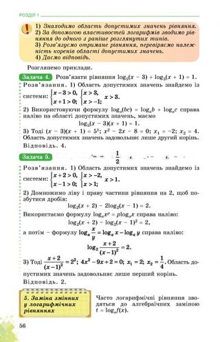 РОЗДІЛ 1 ________________________________________________________________
а 1) Знаходимо область допустимих значень рівняння.
2) За допомогою властивостей логарифмів зводимо рів­
няння до одного з раніше розглянутих типів.
3) Розв’язуємо отримане рівняння, перевіряємо належ­
ність коренів області допустимих значень.
4) Даємо відповідь.
Задача 4.
системи: .
X > З,
х > 3.
х > -1;
Розглянемо приклади.
- 3) + іо£д(х + 1) = 1.
Розв’язання. 1) Область допустимих значень знайдемо із
х - 3 > 0,
х +1 > 0;
2) Використовуючи формулу І0£о(Ьс) = І0£оЬ + І0£ос справа
наліво на області допустимих значень, маємо
1оё5(х - 3)(х + 1) = 1.
3) Тоді (х - 3)(х + 1) = 51; х2 - 2х - 8 = 0; х1 = -2; х2 = 4.
Область допустимих значень задовольняє лише другий корінь.
Відповідь. 4.
Задача 5. , ЕОШіЯІаТиЕЦнЩиЩщЗ-^°S2(x + 2) - log2(x _ 1) = 1-
системи: .
х > -2,
■ х > 1.
х > 1;
Часто логарифмічні рівняння зво­
дяться до алгебраїчних заміною
t = logj(x).
 