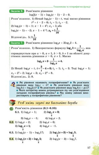 _______________________________________Показникова та логарифмічна функції
Задача 6.
logf(x - 1) + log4(x - 1) - 2 = 0.
Розв’язання. 1) Нехай log4(х - 1) = г, тоді маємо рівняння
і2 + і - 2 = 0; = 1; і2 = _2.
2) ^4(х - 1) = 1; х - 1 = 41; х1 = 5 або
^4(х - 1) = -2; х - 1 = 4-2; х2 = 1^.
Відповідь. 5; .
Задача 7. + 31ogx2 = 4.
Розв’язання. 1) Використаємо формулу , яка
logs а
справджується при а > 0, а 1, b > 0, b 1 на області допу­
стимих значень рівняння х > 0, х 1. Маємо
log2 х + 3------— - 4.
log2x
2) Нехай log2x = t, t1 = 1; t2 = 3. Тоді log2x = 1;
x1 = 21 = 2; log2x = 3; x2 = 23 = 8.
Відповідь. 2; 8.
о Які рівняння називають логарифмічними? о Як розв’язати
рівняння виду ІоддХ = б? о Як розв’язати рівняння виду
Іодаі(х) = ІоЗаЗИ? ° Як розв’язати рівняння виду Іодаі(х) = д(х)?
о Якого алгоритму можна дотримуватися під час розв’язування
складних логарифмічних рівнянь? о Яку заміну змінних вико­
ристовують у логарифмічних рівняннях?
Розв'яжіть зіїдіїчі тії ^иконіїйте $нрії$и
Розв’яжіть рівняння (6.1—6.10):
6.1. 1) log2x = 1; 2) log1x = 0;
3) log5x = -1;
6.2. 1) log3x = 2;
3) log4x = 1;
з
4) log7x = 2.
2) log7x = 0;
4) log6x = -1.
2
6.3. 1) log2(x - 1) = log217;
6.4. 1) log^x + 2) = log! 5;
з з
2) log1(x + 3) = log! 5.
8 8
2) log4(x - 3) = 10g47.
57
 