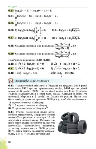 РОЗДІЛ 1 ________________________________________________________________
6.33. 1оё2(9^ - 1) + 1оё2(9^ - 2) = 1.
6.34. 1о£7(3х - 6) + 1о£72 = 1о£7(х - 2).
2
6.35. 1оёз(3х + 1) - 1оёз2 = 1оёз(х - 3).
6.37. 1) 1оё3(9х)1ог3
2) 5 - 1оя7 х = 4^/1оё7 х.
2) 4 - 1о£2 х = 3^1о§2 х.
6.38. Скільки коренів має рівняння
1оя3(2х2 -х)
1ог7(2х-1)
6.39. Скільки коренів має рівняння
1оя5(2х2 + х)
1о§2(3-4х)
Розв’яжіть рівняння (6.40—6.42):
2) lx-3 ■ log2(x +1) = 0.
6.41. 1) уіх + 2 ■ 1оё7(х +1) = 0; 2) 71-х ■ 1о§5(х-2) = 0.
6.42. 1) |х| • 1о£2х = 4х; 2)|хІ• іой! (-х) = 2х.
Життєва математика
з
6.43. Прожитковий мінімум в Україні на грудень 2018 року
становить 1921 грн на працездатну особу, 1626 грн на дітей
віком до 6 років і 2027 грн на дітей віком від 6 до 18 років.
Родина складається з 5 осіб: тато, мама, Катруся (4 роки) та
школярі Марічка (13 років) та Сашко (8 років). Яким має
бути дохід родини за грудень 2018 року, щоб він дорівнював:
1) прожитковому мінімуму;
2) 1,5 прожиткового мінімуму;
3) 2 прожитковим мінімумам?
6.44. Гумові покришки коліс авто­
мобіля стираються, і щорічно кожен
автомобіль розсіює в повітря 10 кі­
лограмів гумового пилу. Скільки та­
кого пилу здатні виробити за рік усі
автомобілі невеличкого містечка,
у якому проживають 6000 родин,
20 % яких мають по одному автомо­
білю, а 5 % - по два автомобілі?
 