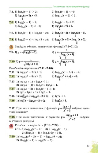 _______________________________________Показникова та логарифмічна функції
7.5. 1) 1о£4(х - 1) 12;
3) 1ой1(х + 2) > -3;
2
7.6. 1) 1оё5(х + 1) >1;
3) 1оёо,э(ж “ 5) I “2;
7.7. 1) 1оё5(х + 1) > 1оё5(3 - х);
7.8. 1) 1о£7(5 - х) < 1о£7(3 + х);
2) 1оё7(х + 1) < -1;
4) 1оёо,1(х - 2) < 2.
2) 1о£4(х - 5) < 2;
4) 1оиі(х + 7)<1.
з
2) ІОЯ! (х — 2) > Іов]. (2х - 6).
7 7
2) іой! (2х + 3) < 1о£7 (х + 5).
2 2
Знайдіть область визначення функції (7.9—7.10):
7.9. 1) у = ^1оё2(х-1); 2)У =
7.10. 1)у =
1
д/1оё5(х + 3)’
І0Яі(х + 1)
з
2)у = ^іоя^(х-З).
1
Розв’яжіть нерівність (7.11—7.16):
7.11. 1) 1оё3(х2 - 2х)< 1; 2) 1оё0,5(х2 - 3х) < -2.
7.12. 1) 1оё3(х2 - 8х)I 2; 2)
5
7.13. 1) 1оё2(х + 1) + 1оё2х < 1;
2) 1оё3(х - 1) + 1оё3х > 1оё32 + 1.
7.14. 1) 1оё2(х - 2) + 1оё2(х - 1) > 1;
2) 1^х + 1ц(х + 1) < 1^3 + 1.
7.15. 1) 2) 1§2х < 4.
7.16. 1) 1оя|х-1оя3х-2 < 0; 2) 1о§2х>1.
2
7.17. При яких значеннях х функція у —
тних значень?
ІЯХ-2
х2+3
набуває дода-
7.18. При яких значеннях х функція у —
від’ємних значень?
1оИ0д х +1
х2 +5
набуває
Розв’яжіть нерівність (7.19—7.22):
7.19. 1) 1о£0д(х2 + 2х - 3) > 1о£0д(х - 1);
2) 21оё5(х + 4) > 1оё5(10х + 15).
7.20. 1) 1оё0,9(х2 - 2х - 3) > 1оё0,д(9 - х);
2) 21оё3(х + 1) > 1оё3(2х + 5).
67
 
