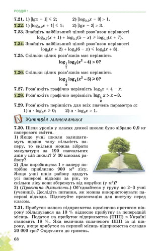 РОЗДІЛ 1 ________________________________________________________________
7.21. 1) |І£х - 1| < 2; 2) |1о&0,5х - 3| > 1.
7.22. 1) |1оео,2х + 1| < 1; 2) |І£х - 2| > 3.
7.23. Знайдіть найбільший цілий розв’язок нерівності
1оЄо,7(^ + 1) + 1о&0,7(5 - х) I 1оЄо,7(х + 7).
7.24. Знайдіть найбільший цілий розв’язок нерівності
1о£8(х + 2) + 1о£8(6 - х) < 1о£8(х + 8).
7.25. Скільки цілих розв’язків має нерівність
logx log5(x2 -4) > 0?
7
7.26. Скільки цілих розв’язків має нерівність
log, log4(x2 -5)>0?
9
7.27. Розв’яжіть графічно нерівність log3x < 4 - х.
7.28. Розв’яжіть графічно нерівність logx х> х-3.
2
7.29. Розв’яжіть нерівність для всіх значень параметра а:
1)а ■ log5x I 0; 2) а • log3x > 1.
Життєва математика
7.30. Після уроків у класах деякої школи було зібрано 0,9 кг
паперового сміття.
1) Якщо учні школи залишати­
муть щодня таку кількість па­
перу, то скільки можна зібрати
макулатури за 190 навчальних
днів у цій школі? У 30 школах ра­
йону?
2) Для виробництва 1 т паперу по­
трібно приблизно 900 м3 лісу.
Якщо учні шкіл району здадуть
усі паперові відходи за рік, то
скільки лісу вони збережуть від вирубки (у м3)?
3) (Проектна діяльність.) Об’єднайтеся у групу по 2-3 учні
(учениці). Дослідіть питання, як можна використовувати па­
перові відходи. Підготуйте презентацію для виступу перед
класом.
7.31. Прибуток малого підприємства щомісячно протягом пів­
року збільшувався на 10 % відносно прибутку за попередній
місяць. Податок на прибуток підприємства (ППП) в Україні
становить 18 %. Яка величина сплаченого ППП за ці пів­
року, якщо прибуток за перший місяць підприємства складав
20 000 грн? Округлити до гривень.
68
 