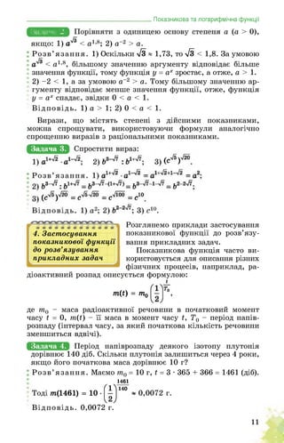 _____________________________________ Показникова та логарифмічна функції
Задача 2. а (а > 0),
якщо: 1) а^ < а1,8; 2) а-2 > а.
Розв’язання. 1) Оскільки /3 ® 1,73, то Я < 1,8. За умовою
< а1,8, більшому значенню аргументу відповідає більше
значення функції, тому функція у = ах зростає, а отже, а > 1.
2) -2 < 1, а за умовою а-2 > а. Тому більшому значенню ар­
гументу відповідає менше значення функції, отже, функція
у = ах спадає, звідки 0 < а < 1.
Відповідь. 1) а > 1; 2) 0 < а < 1.
Вирази, що містять степені з дійсними показниками,
можна спрощувати, використовуючи формули аналогічно
спрощенню виразів з раціональними показниками.
Задача 3.
4. Застосування
показникової функції
до розв’язування
прикладних задач
Розглянемо приклади застосування
показникової функції до розв’язу­
вання прикладних задач.
Показникова функція часто ви­
користовується для описання різних
фізичних процесів, наприклад, ра-
діоактивний розпад описується формулою:
т(і) = т.о
і
де т0 - маса радіоактивної речовини в початковий момент
часу ї = 0, т(ї) - її маса в момент часу ї, Т0 - період напів­
розпаду (інтервал часу, за який початкова кількість речовини
зменшиться вдвічі).
Задача 4. Період напіврозпаду деякого ізотопу плутонія
дорівнює 140 діб. Скільки плутонія залишиться через 4 роки,
якщо його початкова маса дорівнює 10 г?
Розв’язання. Маємо т0 = 10 г, ї = 3 • 365 + 366 = 1461 (діб).
1461
Тоді тп(1461) = 10 • (|)140 ~ 0,0072 г.
Відповідь. 0,0072 г.
11
 