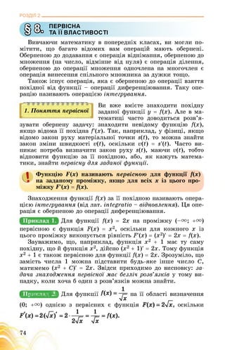 РОЗДІЛ 2________________________________________________________________
О) ПЕРВІСНА
У Фо ТА її ВЛАСТИВОСТІ
Вивчаючи математику в попередніх класах, ви могли по­
мітити, що багато відомих вам операцій мають обернені.
Оберненою до додавання є операція віднімання, оберненою до
множення (на число, відмінне від нуля) є операція ділення,
оберненою до операції множення одночлена на многочлен є
операція винесення спільного множника за дужки тощо.
Також існує операція, яка є оберненою до операції взяття
похідної від функції - операції диференціювання. Таку опе­
рацію називають операцією інтегрування.
5 5 55 5 5555555 5^
1. Поняття первісної
1^1 І І І І І І І І І І ЬІ
Ви вже вмієте знаходити похідну
заданої функції у = /(х). Але в ма­
тематиці часто доводиться розв’я­
зувати обернену задачу: знаходити невідому функцію /(х),
якщо відома її похідна /'(х). Так, наприклад, у фізиці, якщо
відомо закон руху матеріальної точки вЦ), то можна знайти
закон зміни швидкості о(ї), оскільки о(ї) = з'(ї). Часто ви­
никає потреба визначити закон руху вЦ), маючи о(ї), тобто
відновити функцію за її похідною, або, як кажуть матема­
тики, знайти первісну для заданої функцїі.
а Функцію Г(х) називають первісною для функції /(х)
на заданому проміжку, якщо для всіх х із цього про­
міжку Г'(х) = /(х).
Знаходження функції /(х) за її похідною називають опера­
цією інтегрування (від лат. іпіедгаїіо - відновлення). Ця опе­
рація є оберненою до операції диференціювання.
+га)
X із
Приклад 1. /(х) = 2х на проміжку (-и;
первісною є функція ґ(х) = х2, оскільки для кожного
цього проміжку виконується рівність Р'(х) = (х2)' = 2х = /(х).
Зауважимо, що, наприклад, функція х2 + 1 має ту саму
похідну, що й функція х2, дійсно (х2 + 1)' = 2х. Тому функція
х2 + 1 є також первісною для функції /(х) = 2х. Зрозуміло, що
замість числа 1 можна підставити будь-яке інше число С,
матимемо (х2 + С)' = 2х. Звідси приходимо до висновку: за­
дача знаходження первісної має безліч розв’язків у тому ви­
падку, коли хоча б один з розв’язків можна знайти.
^ПРИКЛаД2/ИляИингаИН на її області визначення
УІХ
(0; +и) однією з первісних є функція , оскільки
У(Х) =2(7^)' = 2 - ^= = -?= = /(х).
2ух ух
 