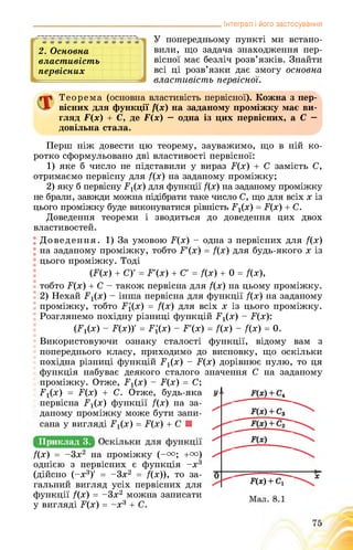 _______________________________________________ Інтеграл і його застосування
2. Основна
властивість
первісних
У попередньому пункті ми встано­
вили, що задача знаходження пер­
вісної має безліч розв’язків. Знайти
всі ці розв’язки дає змогу основна
властивість первісної.
Теорема (основна властивість первісної). Кожна з пер­
вісних для функції ї(х) на заданому проміжку має ви­
гляд Р(х) + С, де Р(х) — одна із цих первісних, а С —
довільна стала.
Перш ніж довести цю теорему, зауважимо, що в ній ко­
ротко сформульовано дві властивості первісної:
1) яке б число не підставили у вираз Р(х) + С замість С,
отримаємо первісну для /(х) на заданому проміжку;
2) яку б первісну Рх(х) для функції /(х) на заданому проміжку
не брали, завжди можна підібрати таке число С, що для всіх х із
цього проміжку буде виконуватися рівність Рі(х) = Р(х) + С.
Доведення теореми і зводиться до доведення цих двох
властивостей.
Доведення. 1) За умовою Р(х) - одна з первісних для /(х)
на заданому проміжку, тобто Р'(х) = /(х) для будь-якого х із
цього проміжку. Тоді
(Б(х) + С) = Р'(х) + С = /(х) + 0 = /(х),
тобто Б(х) + С - також первісна для /(х) на цьому проміжку.
2) Нехай Гх(х) - інша первісна для функції /(х) на заданому
проміжку, тобто Р{(х) = /(х) для всіх х із цього проміжку.
Розглянемо похідну різниці функцій .^(х) - Р(х):
(Бг(х) - Р(х))’ = Р1(х) - Р’(х) = /(х) - /(х) = 0.
Використовуючи ознаку сталості функції, відому вам з
попереднього класу, приходимо до висновку, що оскільки
похідна різниці функцій Б1(х) - Б(х) дорівнює нулю, то ця
функція набуває деякого сталого значення С на заданому
проміжку. Отже, Рі(х) - Б(х) = С;
Б^х) = .(х) + С. Отже, будь-яка
первісна .х(х) функції /(х) на за­
даному проміжку може бути запи­
сана у вигляді .х(х) = Б(х) + С ■
Приклад 3.
/(х) = -3х2 на проміжку (-и; +га)
однією з первісних є функція -х3
(дійсно (-х3)' = -3х2 = /(х)), то за­
гальний вигляд усіх первісних для
функції /(х) = -3х2 можна записати
у вигляді Б(х) = -х3 + С.
 