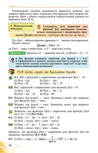 РОЗДІЛ 2________________________________________________________________
Геометрично основна властивість первісної означає, що
графіки будь-яких двох первісних для функції /(х) можна от­
римати один з одного паралельним перенесенням уздовж осі
ординат (мал. 8.1).
3. Невизначений | Сукупність усіх первісних для
ІНТеграЛ Хв Жункітії називають невизна-—• функції /(х) називають невизна-
ченим інтегралом і позначають сим­
волом |/(х)гіх (читають: «інтеграл еф від ікс де ікс»).
Тут /(х) - підінтегральна функція, х - змінна інтегрування.
Таким чином:
]/(х)гіх = Г(х) + С,
де Ґ(х) - одна з первісних, а С - довільна стала.
Приклад 4. ЯВщщЯНЯх*12 - первісна для 2х, то §2xdx = x2 + C.
Яку функцію називають первісною для функції
о Сформулюйте й доведіть основну властивість первісної, о Що
геометрично означає основна властивість первісної? о Що нази­
вають невизначеним інтегралом?
^зв'яжіть зії^іїчі тії виконіїйте внріїви
8.1. Які з функцій є первісними для функції /(х) = -2:
1) F(x) = 2х; 2) F(x) = -2х;
3) F(x) = 0; 4) F(x) = -2х + 7?
8.2. Які з функцій є первісними для функції /(х) = 3:
1) Г(х) = Зх; 2) F(x) = -Зх + 1;
3) F(x) = Зх - 2; 4) F(x) = 0?
8.3. Відомо, що (сойх)' = -віпх. Запишіть деякі три первісні
для функції /(х) = -йіпх.
8.4. Відомо, що (віпх)' = сойх. Запишіть деякі три первісні
для функції /(х) = сойх.
Доведіть, що функція F^) є первісною для функції /(х)
на (-u; +u) (8.5—8.6):
1) F^) = х4 - 3х + 1, /(х) = 4х3 - 3;
2) F(x) = xcosx, /(х) = cosx - xsinx.
1) F^) = х3 + 2х - 7, /(х) = 3х2 + 2;
2) F^) = хйіпх, /(х) = йіпх + хсойх.
Доведіть, що функція F(x) є первісною для функції /(х) на
заданому проміжку (8.7—8.8):
8.7. 1) F(x) = ctgx + х7, f(x) -------- —
sinz х
76
+ 7х6, x є (0; л);
 