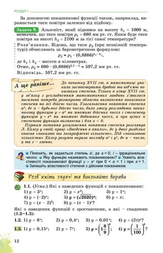 РОЗДІЛ 1 ________________________________________________________________
За допомогою показникової функції також, наприклад, ви­
ражається тиск повітря залежно від підйому.
Задача 8. ЩщЬщПщщМИщщйМцщщвящВЯРщЯщПЯ кх = 1000 м,
визначив, що тиск повітря Р1 = 680 мм рт. ст. Яким буде тиск
повітря на висоті к2 = 2100 м за тієї самої температури?
Розв’язання. Відомо, що тиск р2 (при незмінній темпера­
турі) обчислюють за барометричною формулою:
Р2 - Рі ■ (0,8886)Л2-йі,
де і к2 - висоти в кілометрах.
Отже, р2 ~ 680 • (0,8886)2’х _ ~ 597,2 мм рт. ст.
Відповідь. 597,2 мм рт. ст.
До початку XVII ст. в математиці уни­
кали застосовувати дробові та від’ємні по­
казники степеня. Тільки в кінці XVII ст.
у зв’язку з ускладненням математичних завдань з’явилася
нагальна потреба розширити область визначення показника
степеня на всі дійсні числа. Узагальнення поняття степеня
ап, де п - будь-яке дійсне число, дало змогу розглядати показ­
никову функцію у = ах на множині дійсних чисел і степеневу
функцію у = хп на множині додатних чисел, а при цілих п
степенева функція визначена і для х < 0.
Першим питання узгальнення поняття степеня розглянув
Л. Ейлер у своїй праці «Введення в аналіз», де у двох розділах
описав «показові та логарифмічні кількості». Під «показовою
кількістю» Ейлер розумів вирази вигляду аг і уг, де а - число,
у та 2 - змінні.
о Поясніть, як задається степінь а1, де а > 0, / - ірраціональне
число, о Яку функцію називають показниковою? о Укажіть вла­
стивості показникової функції у = ах при 0 < а < 1 і при а > 1.
о Запишіть властивості степеня з дійсним показником.
Розв'яжіть зндпиі тя виконайте внряви
1.1. (Усно.) Які з наведених функцій є показниковими:
1) у = 3х; 2) у = х3; 3) у = 1х;
4) у = (-2)х; 5) ; 6) у = х;
7) у = (х - 2)3; 8) у = (л - 1)х?
Які з наведених функцій є зростаючими, а які - спадними
(1.2-1.3):
1.2. 1) у = 8х;
1.3. 1) у = 0,15х;
2) у = 0,4х;
2) у = 7х;
3) у = 0,01х; 4) у = (2л)х?
12
 