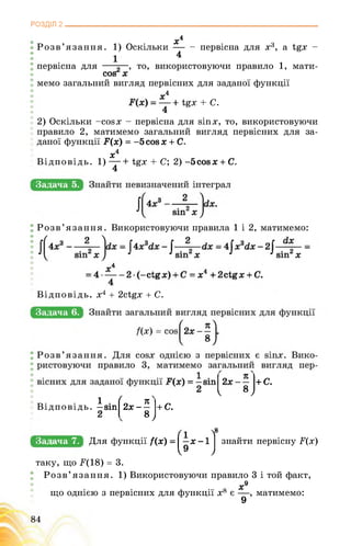 РОЗДІЛ 2________________________________________________________________
. Xі
Розв’язання. 1) Оскільки - первісна для х3, а tgx -
1 4
J первісна для , то, використовуючи правило 1, мати-
cos X
Z мемо загальний вигляд первісних для заданої функції
Xі
tgx + C.
4
2) Оскільки -cos x - первісна для sin x, то, використовуючи
правило 2, матимемо загальний вигляд первісних для за­
даної функції F(x) = -5 cos х + С.
Xі
Відповідь. 1) ■ tgx + C; 2) -5cosx + C.
4
Задача 5.
Розв’язання. Використовуючи правила 1 і 2, матимемо:
Відповідь, х4 + 2ctgx + С.
Задача 6.
+ С.
л?
8J
. 1 ■ (о 71
Відповідь. —sin 2х- —
2
+ С.
k 8J
Задача 7. Для функції /(х) = І —х -1
I9 J
8
знайти первісну F(x)
таку, що ^(18) = 3.
Розв’язання. 1) Використовуючи правило 3 і той факт,
х9
що однією з первісних для функції х8 є , матимемо:
9
 