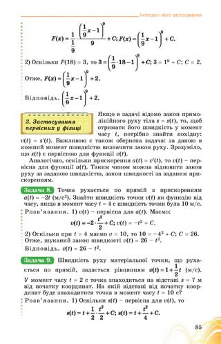 Інтеграл і його застосування
2) Оскільки F(18) = 3, то 3 = І — • 18 -1 + С; 3= 19 + С; С = 2.
fl 
Отже, F(x) = —х -1
(І-J
f+2.
f+2.
Відповідь.
3. Застосування
первісних у фізиці
Якщо в задачі відомо закон прямо­
лінійного руху тіла 8 = 8(і), то, щоб
отримати його швидкість у момент
часу і, потрібно знайти похідну:
о(і) = 8'(і). Важливою є також обернена задача: за даною в
кожний момент швидкістю визначити закон руху. Зрозуміло,
що 8(і) є первісною для функції о(Ґ).
Аналогічно, оскільки прискорення а(Ґ) = v'(t), то о(і) - пер­
вісна для функції а(і). Таким чином можна відновити закон
руху за заданою швидкістю, закон швидкості за заданим при­
скоренням.
Задача 8. цООКЗ руХаєТЬСм По Прямій 3 ПрИСВОрЄшшшМ
а(і) = ~2ї (м/с2). Знайти швидкість точки о(і) як функцію від
часу, якщо в момент часу і = 4 с швидкість точки була 10 м/с.
Розв’язання. 1) v(t) - первісна для a(t). Маємо:
і2
v(t) --2— + С; v(t) = -t2 + С.
2) Оскільки при t = 4 маємо v = 10, то 10 = -42 + С; С = 26.
Отже, шуканий закон швидкості v(t) = 26 - t2.
Відповідь. v(t) = 26 - t2.
Задача 9.
ється по прямій, задається рівнянням ■ (м/с).
У момент часу і = 2 с точка знаходиться на відстані 8 = 7 м
від початку координат. На якій відстані від початку коор­
динат буде знаходитися точка в момент часу і = 10 с?
Розв’язання. 1) Оскільки s(t) - первісна для v(t), то
 