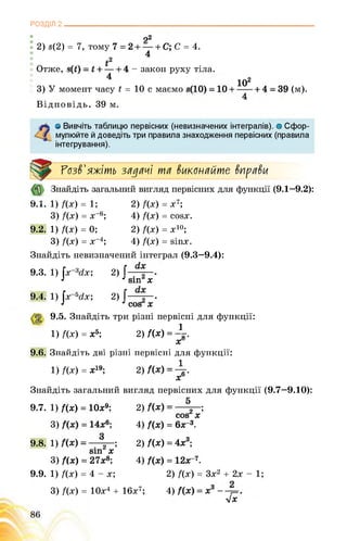 РОЗДІЛ 2______________________________________________________________
я2
2) в(2) = 7, тому С = 4.
4
І2
Отже, . ; - закон руху тіла.
4 9
102
3) У момент часу Ь = 10 с маємо (м).
4
Відповідь. 39 м.
ґ* о Вивчіть таблицю первісних (невизначених інтегралів), о Сфор-
/ мулюйте й доведіть три правила знаходження первісних (правила
інтегрування).
Розв'яжіть задачі та виконайте вправи
Ь.х.
9.2.
Знайдіть загальний вигляд первісних для функції (9.1—9.2):
1) Дх) = 1;
3) Дх) = х_6;
1) Дх) = 0;
3) Дх) = х-4;
Знайдіть невизначений інтеграл (9.3—9.4):
9.3. 1) |х_3гіх;
2) f(x) = x7;
4) f(x) = cosx.
2) f(x) = x10;
4) f(x) = sinx.
2)
J sin X
2)
J COS X
9.4. 1) jx 5dx;
9.5. Знайдіть три різні первісні для функції:
1) f(x) = х5; 2)Дх) = ^*-.
X
9.6. Знайдіть дві різні первісні для функції:
1) f(x) = х'9; 2) .
х
Знайдіть загальний вигляд первісних для функції (9.7—9.10):
2) ;
COS X
4) Дх) = 6х_3.
2) Дх) = 4х3;
4) Дх) = 12х7.
2) f(x) = 3x2 + 2x - 1;
4)
УІХ
9.7.
9.8.
9.9.
1) Дх) = 10х9;
3)
1) . ;
sin х
3) f(x) = 27х8;
1) f(x) = 4 - x;
3) f(x) = 10x4 + 16x7;
 