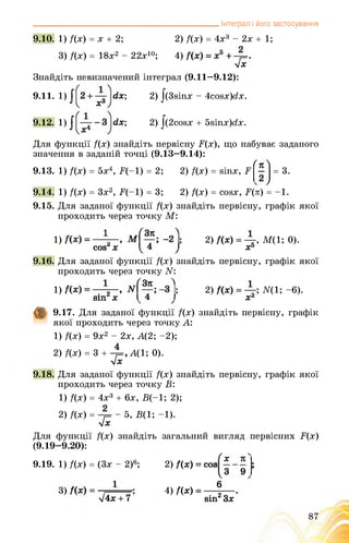 9.10. 1) f(x) = x + 2;
3) f(x) = 18x2 - 22x10;
___________ Інтеграл і його застосування
2) f(x) = 4x3 - 2x + 1;
4)
у/Х
Знайдіть невизначений інтеграл (9.11—9.12):
2) J(3sinx - 4cosx)dx.dx;
dx; 2) J(2cosx + 5sinx)dx.
9.11. 1)
9.12. 1)
Для функції /(х) знайдіть первісну Б(х), що набуває заданого
значення в заданій точці (9.13-9.14):
9.13. 1) /(х) = 5х4, Б(-1) = 2;
(я
2) /(х) = йіпх, Б —
2) /(х) = сойх, Б(л) = -1.
9.15. Для заданої функції /(х) знайдіть первісну, графік якої
проходить через точку М:
9.14. 1) f(x) = 3x2, F(-1) = 3;
= 3.
1) І; 2) , M(1; 0).
cos4 х 141 X5
9.16. Для заданої функції f(x) знайдіть первісну, графік якої
проходить через точку N:
1) І; 2) ; N(1; -6).
sin х І 4 1 Xі
9.17. Для заданої функції /(х) знайдіть первісну, графік
якої проходить через точку А:
1) /(х) = 9х2 - 2х, А(2; -2);
2) /(х) = 3 + А(1; 0).
Л/Х
9.18. Для заданої функції /(х) знайдіть первісну, графік якої
проходить через точку В:
1) /(х) = 4х3 + 6х, В(-1; 2);
2) /(х) = ■ - 5, В(1; -1).
у/Х
Для функції f(x) знайдіть
(9.19-9.20):
9.19. 1) f(x) = (3x - 2)6;
3)
V4x + 7
загальний вигляд первісних F(x)
4) /(х) =
2) /(х) = cos
X
З
6
sin2 Зх
 